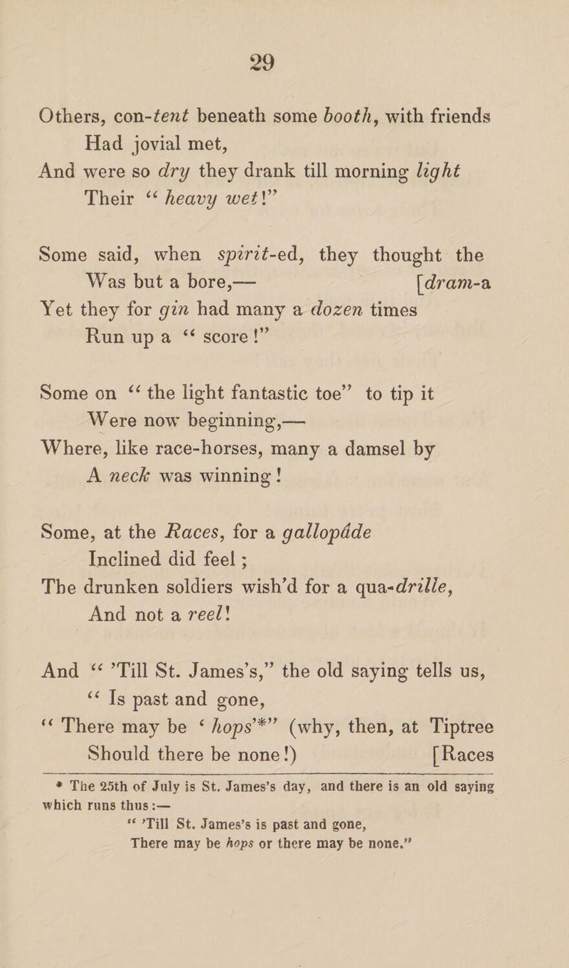Others, con-tent beneath some booth, with friends Had jovial met, And were so dry they drank till morning light Their “ heavy wei\” Some said, when spirit-ed, they thought the Was but a bore,— [dram-a Yet they for gin had many a dozen times Run up a “ score !” Some on u the light fantastic toe” to tip it Were now beginning,— Where, like race-horses, many a damsel by A neck was winning! Some, at the Races, for a gallopdde Inclined did feel; The drunken soldiers wish’d for a quadrille, And not a reell And “ ’Till St. James’s,” the old saying tells us, “ Is past and gone, “ There may be e hops’*” (why, then, at Tiptree Should there be none!) [Races * The 25th of July is St. James’s day, and there is an old saying which runs thus “ ’Till St. James’s is past and gone, There may be hops or there may be none.”