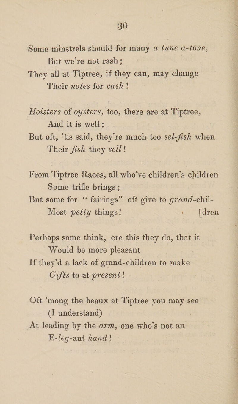 Some minstrels should for many a tune a-tone, But we’re not rash; They all at Tiptree, if they can, may change Their notes for cash ! Hoisters of oysters, too, there are at Tiptree, And it is well; But oft, ’tis said, they’re much too sel-fish when Their fish they sell! From Tiptree Races, all who’ve children’s children Some trifle brings; But some for “ fairings” oft give to grand-chi\- Most petty things! » [dren Perhaps some think, ere this they do, that it Would be more pleasant If they’d a lack of grand-children to make Gifts to at present! Oft ’mong the beaux at Tiptree you may see (I understand) At leading by the arm, one who’s not an E-fe^-ant hand l