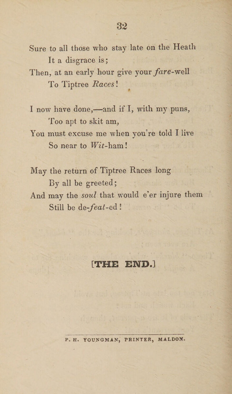 82 Sure to all those who stay late on the Heath It a disgrace is; Then, at an early hour give your fare-well To Tiptree Races! I now have done,—and if I, with my puns, Too apt to skit am, You must excuse me when you're told I live So near to Wit-ham! May the return of Tiptree Races long By all be greeted; And may the soul that would e’er injure them Still be de-feat-ed ! [THE END.] P. H. YOUNGMAN, PRINTER, MALDON.