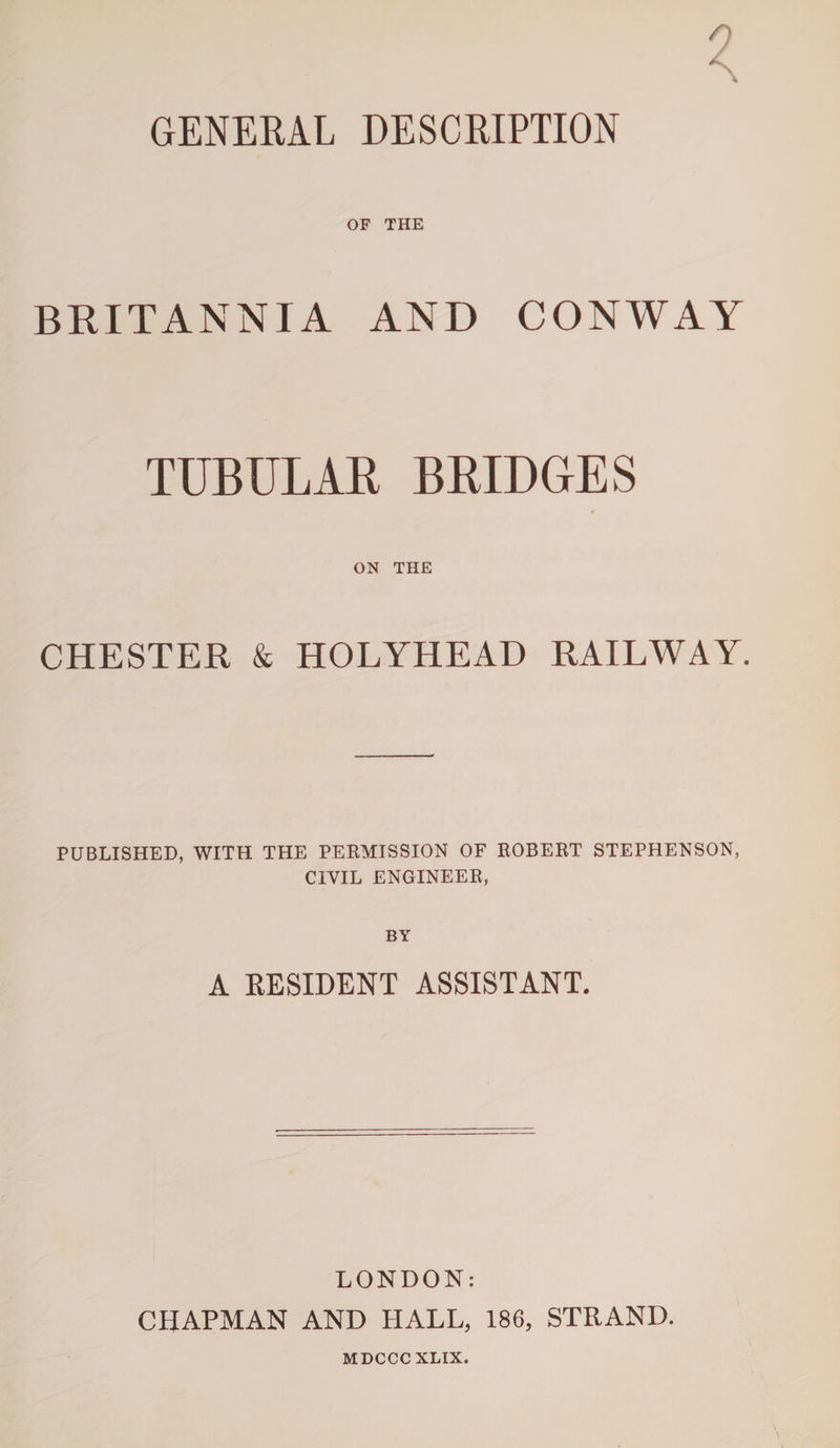 GENERAL DESCRIPTION OF THE BRITANNIA AND CONWAY TUBULAR BRIDGES ON THE CHESTER &amp; HOLYHEAD RAILWAY. PUBLISHED, WITH THE PERMISSION OF ROBERT STEPHENSON, CIVIL ENGINEER, BY A RESIDENT ASSISTANT. LONDON: CHAPMAN AND HALL, 186, STRAND. MDCCCXLIX.