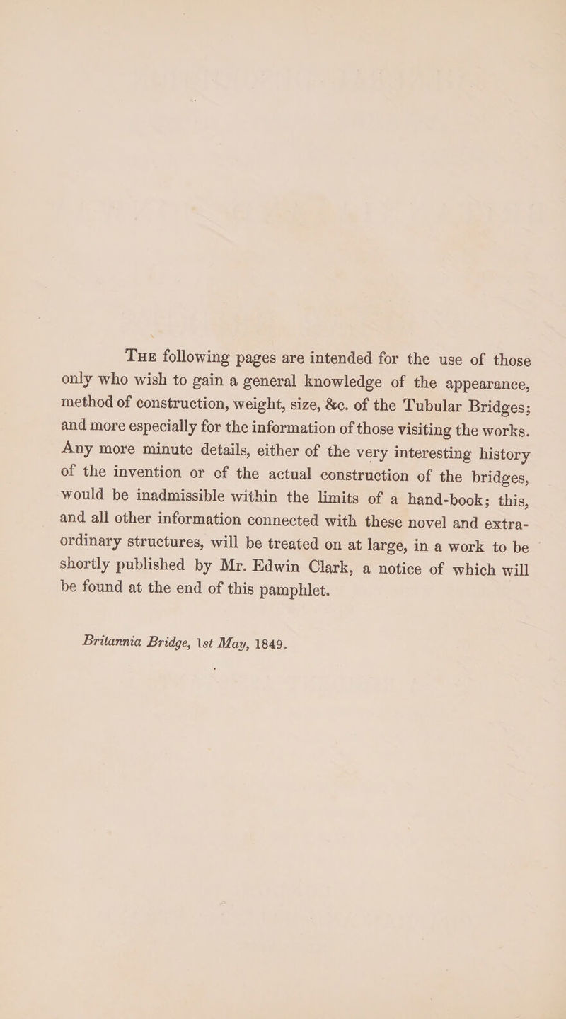 The following pages are intended for the use of those only who wish to gain a general knowledge of the appearance, method of construction, weight, size, &c. of the Tubular Bridges; and more especially for the information of those visiting the works. Any more minute details, either of the very interesting history of the invention or of the actual construction of the bridges, would be inadmissible within the limits of a hand-book; this, and all other information connected with these novel and extra¬ ordinary structures, will be treated on at large, in a work to be shortly published by Mr. Edwin Clark, a notice of which will be found at the end of this pamphlet. Britannia Bridge, Is* May, 1849.