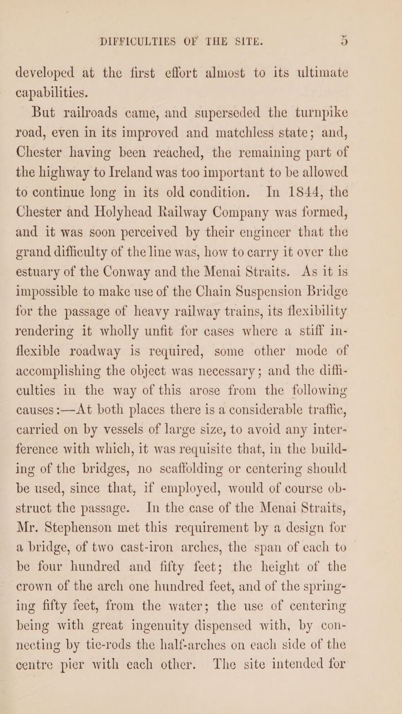 DIFFICULTIES OF THE SITE. developed at the lirst effort almost to its ultimate capabilities. But railroads came, and superseded the turnpike road, even in its improved and matchless state; and, Chester having been reached, the remaining part of the highway to Ireland was too important to be allowed to continue long in its old condition. In 1844, the Chester and Holyhead liailway Company was formed, and it was soon perceived by their engineer that the grand difficulty of the line was, how to carry it over the estuary of the Conway and the Menai Straits. As it is impossible to make use of the Chain Suspension Bridge for the passage of heavy railway trains, its flexibility rendering it wholly unfit for cases where a stiff in¬ flexible roadway is required, some other mode of accomplishing the object was necessary; and the diffi¬ culties in the way of this arose from the following causes:—At both places there is a considerable traffic, carried on by vessels of large size, to avoid any inter¬ ference with which, it was requisite that, in the build¬ ing of the bridges, no scaffolding or centering should be used, since that, if employed, would of course ob¬ struct the passage. In the case of the Menai Straits, Mr. Stephenson met this requirement by a design for a bridge, of two cast-iron arches, the span of each to be four hundred and fifty feet; the height of the crown of the arch one hundred feet, and of the spring¬ ing fifty feet, from the water; the use of centering being with great ingenuity dispensed with, by con¬ necting by tie-rods the half-arches on each side of the centre pier with each other. The site intended for