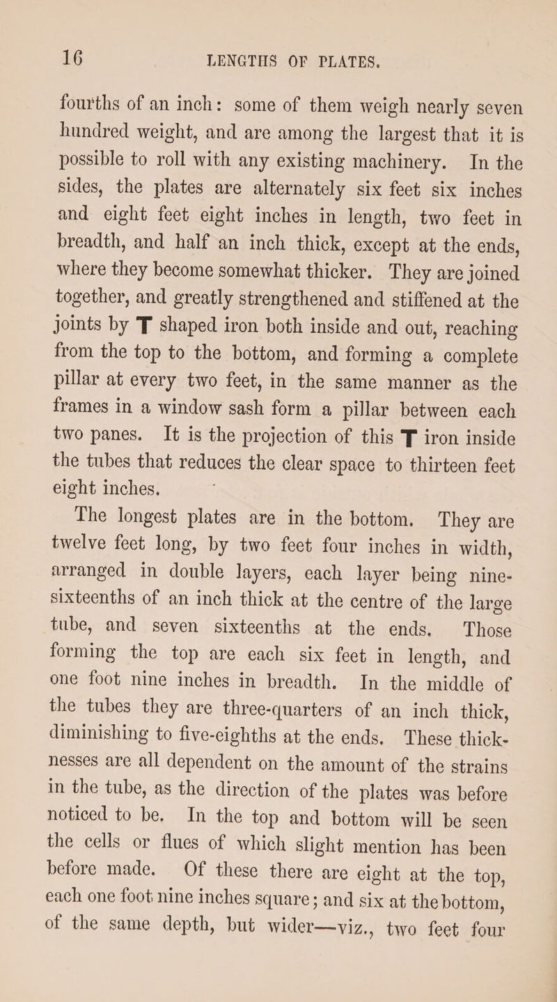 fourths of an inch: some of them weigh nearly seven hundred weight, and are among the largest that it is possible to roll with any existing machinery. In the sides, the plates are alternately six feet six inches and eight feet eight inches in length, two feet in breadth, and half an inch thick, except at the ends, where they become somewhat thicker. They are joined together, and greatly strengthened and stiffened at the joints by T shaped iron both inside and out, reaching from the top to the bottom, and forming a complete pillar at every two feet, in the same manner as the frames in a window sash form a pillar between each two panes. It is the projection of this T iron inside the tubes that reduces the clear space to thirteen feet eight inches. The longest plates are in the bottom. They are twelve feet long, by two feet four inches in width, arranged in double layers, each layer being nine- sixteenths of an inch thick at the centre of the large tube, and seven sixteenths at the ends. Those forming the top are each six feet in length, and one foot nine inches in breadth. In the middle of the tubes they are three-quarters of an inch thick, diminishing to five-eighths at the ends. These thick¬ nesses are all dependent on the amount of the strains in the tube, as the direction of the plates was before noticed to be. In the top and bottom will be seen the cells or flues of which slight mention has been before made. Of these there are eight at the top, each one foot nine inches square; and six at the bottom, of the same depth, but wider—viz., two feet four
