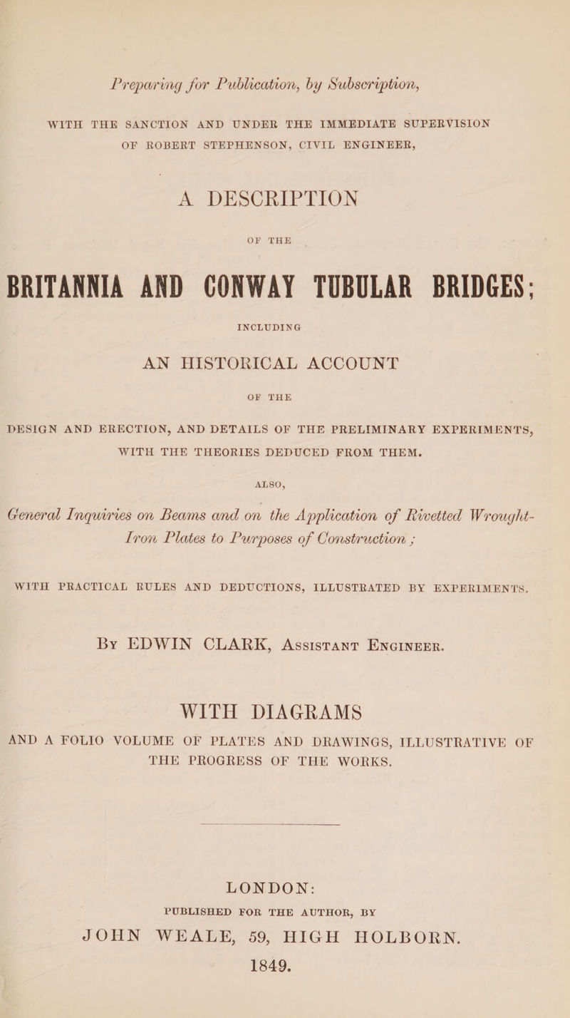 Preparing for Publication, by Subscription, WITH THE SANCTION AND UNDER THE IMMEDIATE SUPERVISION OF ROBERT STEPHENSON, CIVIL ENGINEER, A DESCRIPTION OF THE BRITANNIA AND CONWAY TUBULAR BRIDGES; INCLUDING AN HISTORICAL ACCOUNT OF THE DESIGN AND ERECTION, AND DETAILS OF THE PRELIMINARY EXPERIMENTS, WITH THE THEORIES DEDUCED FROM THEM. ALSO, General Inquiries on Beams and on the Application of Rivetted Wrought- Iron Plates to Purposes of Construction ; WITH PRACTICAL RULES AND DEDUCTIONS, ILLUSTRATED BY EXPERIMENTS. By EDWIN CLARK, Assistant Engineer. WITH DIAGRAMS AND A FOLIO VOLUME OF PLATES AND DRAWINGS, ILLUSTRATIVE OF TFIE PROGRESS OF THE WORKS. LONDON: PUBLISHED FOR THE AUTHOR, BY JOHN WEALE, 59, HIGH HOLBOKN. 1849.