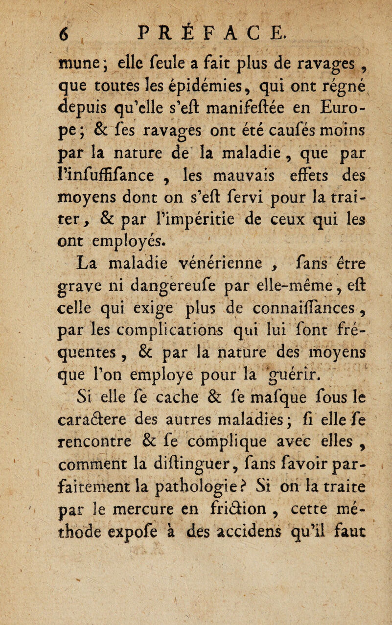 mune; elle feule a fait plus de ravages ^ que toutes les épidémies, qui ont régnée depuis qu’elle s’eft manifeftée en Euro¬ pe ; & fes ravages ont été caufës moins par la nature de la maladie, que par l’infuffifance , les mauvais effets des moyens dont on s’eft fervi pour la trai¬ ter, & par l’impéritie de ceux qui les ont employés. La maladie vénérienne , fans être grave ni dangereufe par elle-même, eft celle qui exige plus de connaiÏÏances, par les complications qui lui font fré¬ quentes , & par la nature des moyens que l’on employé pour la guérir. Si elle fe cache & fe mafque fous le caraâere des autres maladies; fi elle fe rencontre & fe complique avec elles , comment la diftinguer, fans favoir par¬ faitement la pathologie.^ Si on la traite par le mercure en friélion , cette mé¬ thode expofe à des accidens qu’il faut