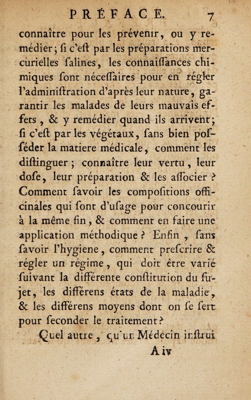 connaître pour les prévenir, ou y re¬ médier ; fl c’eft par les préparations rrier- ciirièUes falines , les connaiflances chi- miques font néceffaircs pour etf régkr radminiftration d’après leur nature, ga¬ rantir les malades de leurs mauvais ef¬ fets , & y remédier quand ils arrivent; fi c’eft par les végétaux, fans bien pof- féder la matière médicale , comment les diftinguer ; connaître leur vertu, leur dofe, leur préparation & les affocier > Comment favoir les compofitions offi¬ cinales qui font d’ufage pour concourir à la même fin , & comment en faire une application méthodique ? Enfin ,> fans favoir Thygiene, comment preferire & régler un régime, qui dort être varié fuivant la différente conftitution du fu- jet, les différens états de la maladie , & les différens moyens dont on fe fert pour féconder le traitement.^ Quel autre , qu'un Médecin inflrui Aiv