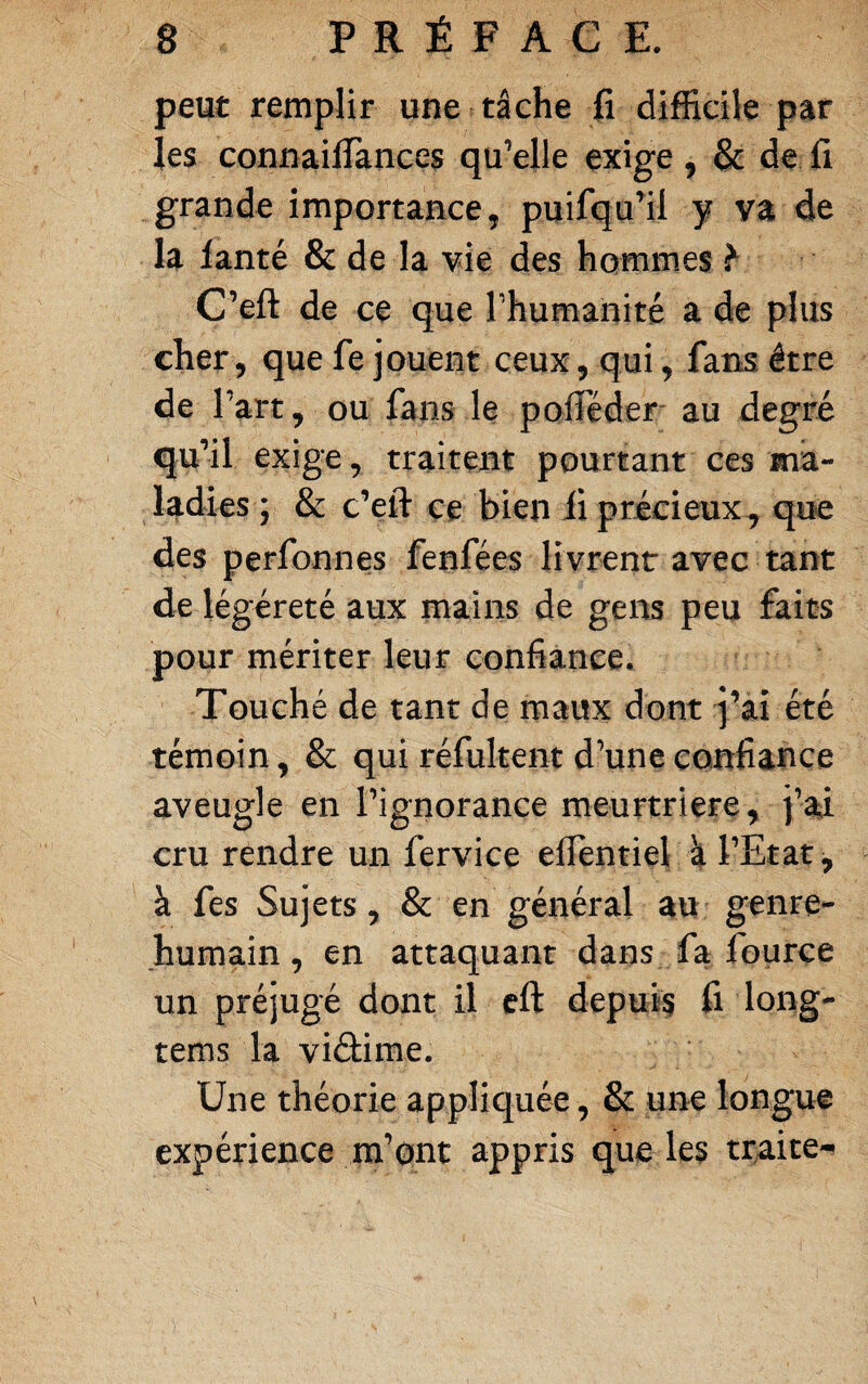 peut remplir une tâche fî difficile par les connailîànces qu’elle exige , & de fi grande importance, puifqu’il y va de la lanté & de la vie des hommes ^ C’eft de ce que l’humanité a de plus cher, que fe jouent ceux, qui, fans être de 1 ’art J ou fans le pafTéder' au degré qu’il exige, traitent pourtant ces ma¬ ladies ; & c’eft ce bien li précieux^ que des perfonnes fenfées livrent avec tant de légèreté aux mains de gens peu faits pour mériter leur confiance. Touché de tant de maux dont j’ai été témoin, & qui réfultent d’une confiance aveugle en l’ignorance meurtrière, i’ai cru rendre un fervice elTentiel k l’Etat, à fes Sujets, & en général au genre- humain, en attaquant dans fa fource un préjugé dont il cft depuis fi long- tems la viéüme. Une théorie appliquée, & une longue expérience m’ont appris que les traite-»