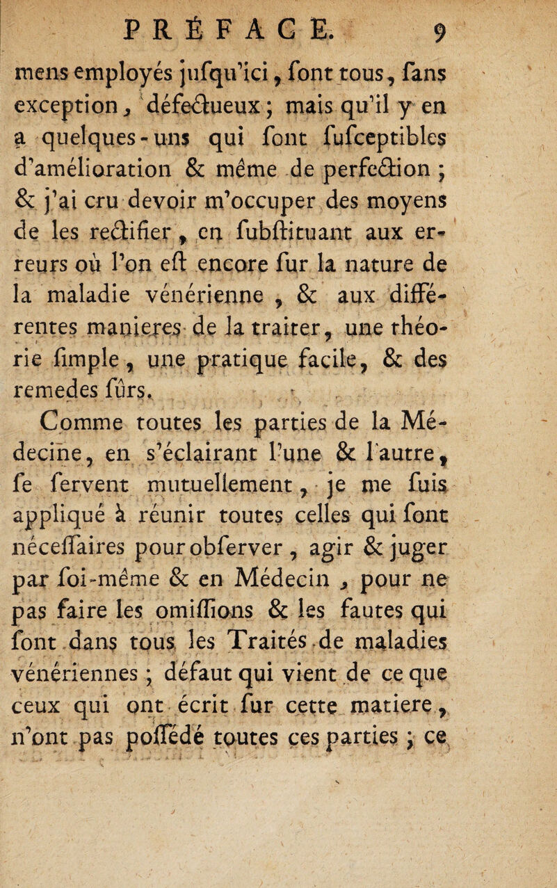 mens employés jufqu’ici, font tous, fans exception, défeâueux ; mais qu’il y en a quelques-uns qui font fufccptibles d'amélioration & même de perfcélion ; & j’ai cru devoir m’occuper des moyens de les reélifier, en fubftituani; aux er¬ reurs où l’on eft encore fur la nature de la maladie vénérienne , & aux diffé¬ rentes maniejes' de la traiter, une rhéo- » ' rie fimple, une pratique facile, & des remedes fiirs. ^ • ■ t Comine toutes les parties de la Mé¬ decine, en s'^éclairant l’une & l'autre , fe fervent mutuellement, -je me fuia appliqué à réunir toutes celles qui font nécelfaires pour obferver , agir & juger par foi-même & en Médecin ^ pour ne pas faire les pmiffions & les fautes qui font dans toua les Traités .de maladies vénériennes ; défaut qui vient de ce que ceux qui ont écrit fur cettç matierç, n’ont pas polTédé toutes ces parties j ce