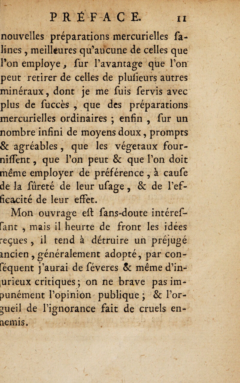 nouvelles préparations mercurielles fa- lines, meilleures qu’aucune de celles que l’on employé, fur l’avantage que l’om peut retirer de celles de plufieurs autres minéraux, dont je me fuis fervis avec plus de fuccès , que des préparations mercurielles ordinaires ; enfin , fur un nombre infini de moyens doux, prompts & agréables, que les végétaux four- nilTent, que l’on peut & que l’on doit même employer de préférence, à caufe de la fureté de leur ufage, & de l’ef¬ ficacité de leur effet. Mon ouvrage eft fans-doute intéref- o fant , mais il heurte de front les idées reçues , il tend à détruire un préjugé mcien,généralement adopté, par con- féquent j’aurai de féveres Se même d’in- lurieux critiques ; on ne brave pas im¬ punément l’opinion publique ; & l’or¬ gueil de l’ignorance fait de cruels en¬ nemis. \ f