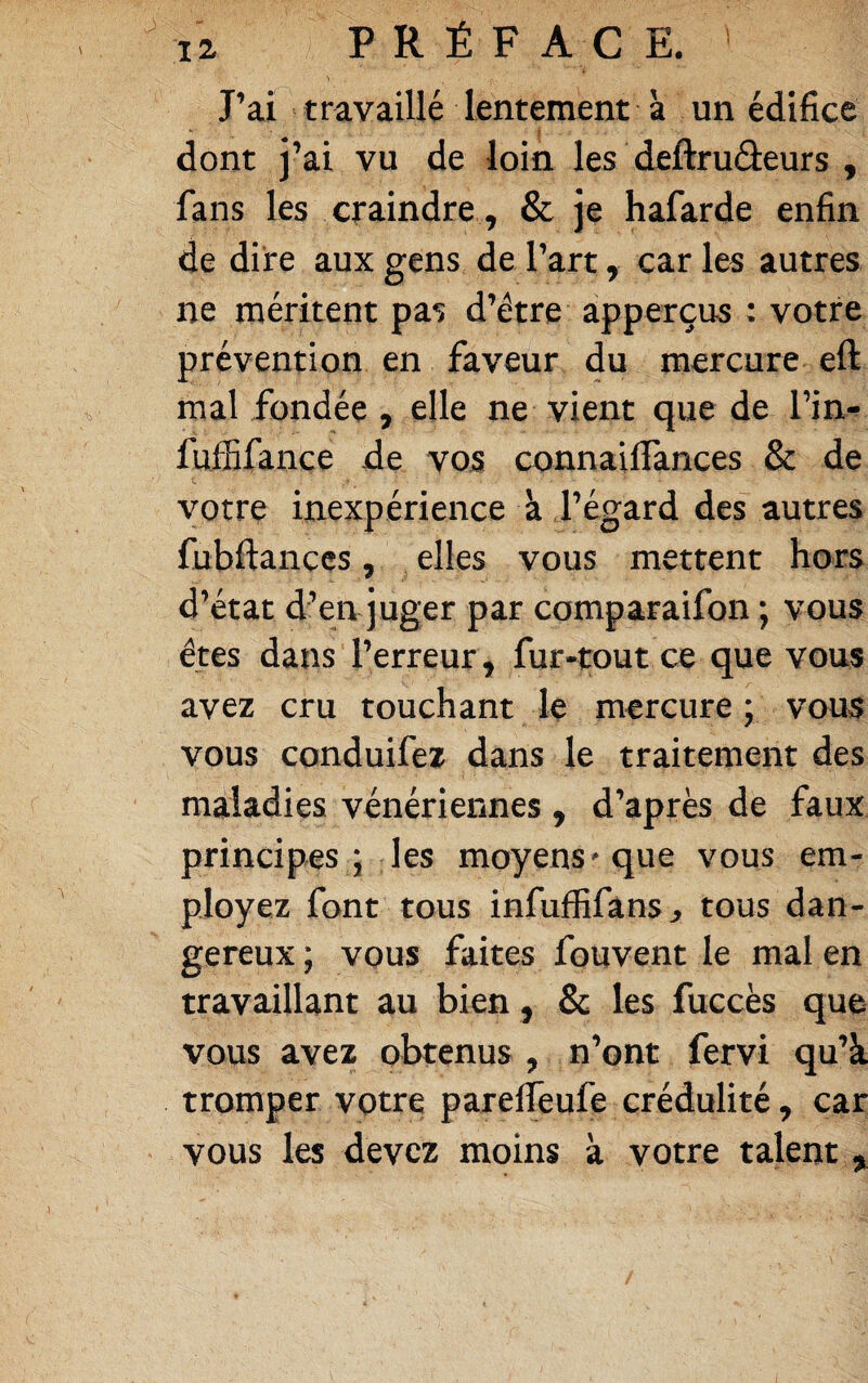 J’ai travaillé lentement à un édifice > dont j’ai vu de loin les deftruâeurs , fans les craindre, & je hafarde enfin de dire aux gens de l’art, car les autres ne méritent pas d’étre apperçus : votre prévention en faveur du mercure eft mal fondée , elle ne vient que de l’in^ fuffifance de vos connailfances & de votre inexpérience à l’égard des autres fubftanccs, elles vous mettent hors d’état d’en juger par comparaifon ; vous êtes dans l’erreur , fur-tout ce que vous avez cru touchant le mercure ; vous vous conduifez dans le traitement des maladies vénériennes , d’après de faux principes ; les moyens'que vous em¬ ployez font tous infufïifans, tous dan¬ gereux ; vous faites fouvent le mal en travaillant au bien , & les fuccès que vous avez obtenus , n’ont fervi qu’à tromper votre parelfeufe crédulité, car vous les devez moins à votre talent ,