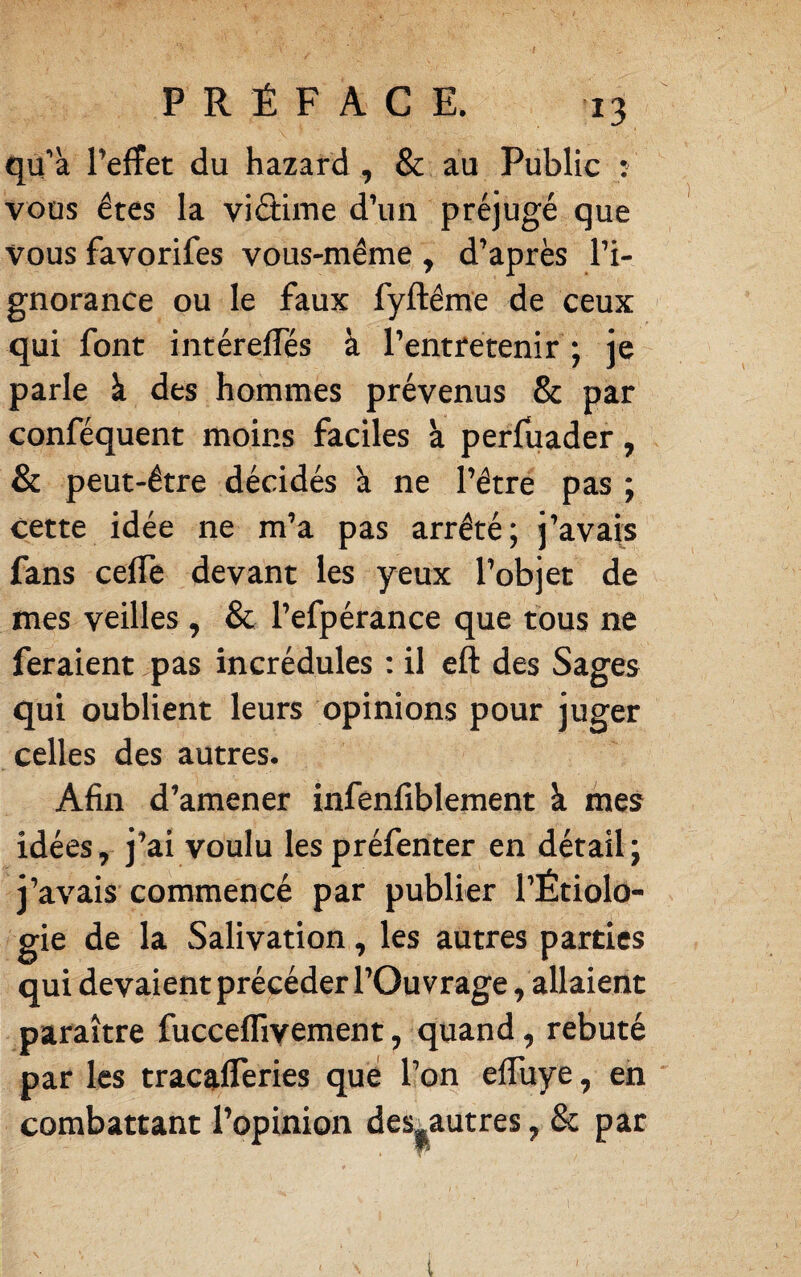 qu’à l’effet du hazard , & au Public : vous êtes la viâime d’un préjugé que vous favorifes vous-même , d’après l’i¬ gnorance ou le faux fyftême de ceux qui font intéreffés à l’entretenir ; je parle à des hommes prévenus & par conféquent moins faciles à perfuader, & peut-être décidés à ne l’être pas ; cette idée ne m’a pas arrêté; j’avaj^s fans celTe devant les yeux l’objet de mes veilles , & l’efpérance que tous ne feraient pas incrédules ; il eft des Sages qui oublient leurs opinions pour juger celles des autres. Afin d’amener infenfiblement à mes idées, j’ai voulu les préfenter en détail; j’avais commencé par publier l’Étiolo¬ gie de la Salivation, les autres parties qui devaient précéder l’Ouvrage, allaient paraître fucceffiyement, quand, rebuté par les tracafferies que l’on effuye, en ' combattant l’opinion desj^autres, & par i