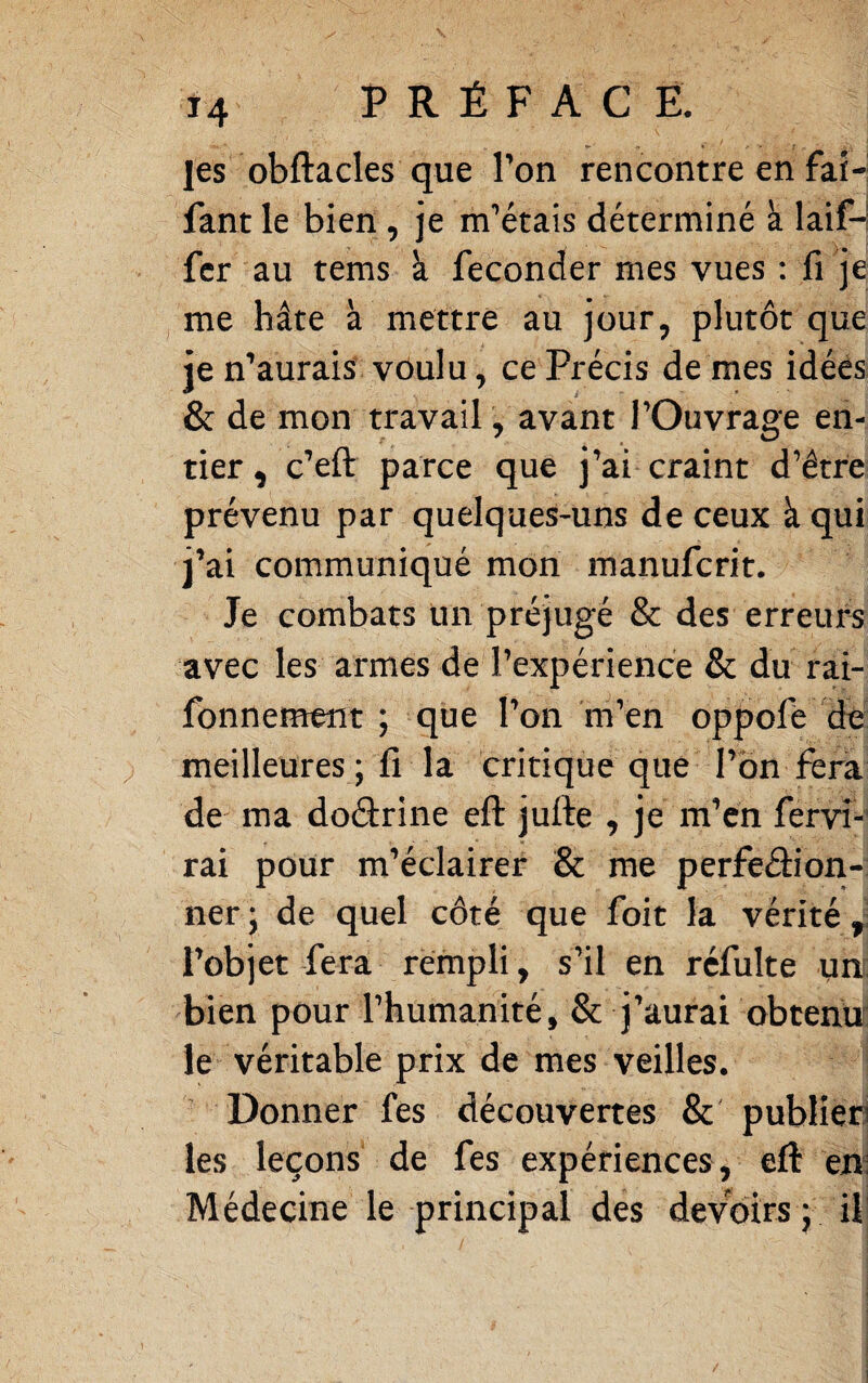 les obftacles que Ton rencontre en faî- fant le bien , je m'’étais déterminé à laif-l fer au tems à féconder mes vues : fi je me hâte à mettre au jour, plutôt que je n^’aurais vôulu, ce Précis de mes idées & de mon travail, avant l’Ouvrage en¬ tier , c’eft parce que j’ai craint d’être prévenu par quelques-uns de ceux à qui j’ai communiqué mon manuferit. Je combats un préjugé & des erreurs avec les armes de l’expérience & du rai- fonnement ; que l’on m’en oppofe dé meilleures; fi la critique que l’on fera de ma doârine eft jufte , je m’en fervî- rai pour m’éclairer & me perfeâion- ner; de quel côté que foit la vérité^; l’objet fera rempli, s’il en réfulte un: bien pour l’humanité, & j’aurai obtenir le véritable prix de mes veilles. Donner fes découvertes & publîeri les leçons de fes expériences, eft m\ Médecine le principal des devoirs ; il'