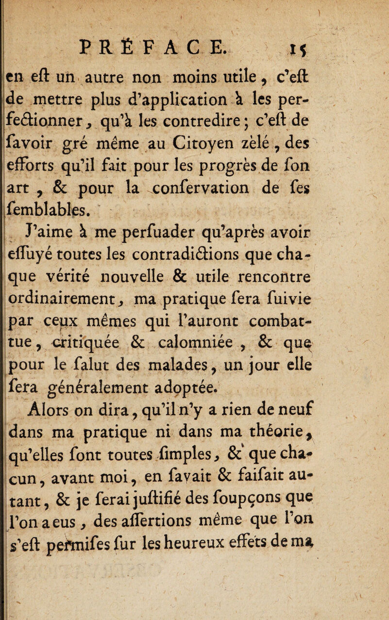 PRÉFACE. > H i en eft un. autre non moins utile, c’eft de mettre plus d’application k les per- feâionner, qu’à les contredire; c’eft de favoir gré même au Citoyen zélé , des efforts qu’il fait pour les progrès de fon art , & pour la ^confervation de fes [femblables. V y ■ ^ J’aime à me perfuader qu’après avoir elTuyé toutes les contradiâions que cha¬ que vérité nouvelle & utile rencontre ordinairement^ ma pratique fera fuivie par cepx mêmes qui l’auront combat¬ tue , critiquée & calomniée , & qu^ pour le falut des malades, un jour elle fera généralement adpptée. Alors on dira, qu’il n’y a rien de neuf dans ma pratique ni dans ma théorie, qu’elles font toutes fimples^ & quecha^ cun, avant moi, en fayait & faifait au¬ tant, & je ferai juftifié des foupçons que l’on a eus, des aflertions même que l’on s’eft pehnifes fur les heureux effets de ma