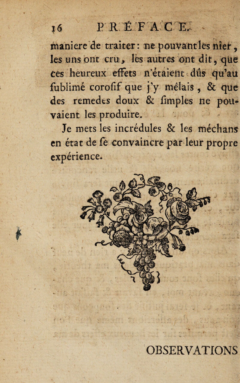 tnaniere de tniiter : îie pouvant les nîef, les uns ont cru , lès autres ont dit, qüe ces heureux effets n’étaient dds qu’au fublimé corofif que j’y mêlais , & que des remedts doux & fimples ne pou¬ vaient les produire. Je mets les incrédules & les méchans en état de fe convaincre par leur propre expérience. OBSERVATIONS