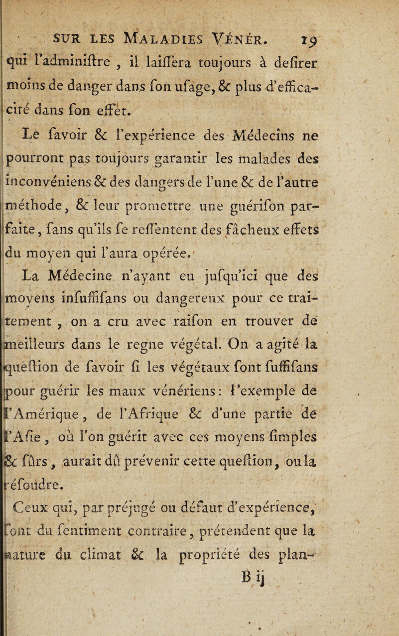 qui Tadminiflre , il laifTera toujours à defîrer moins de danger dans fon ufage, Sc plus d’eiîica- ciré dans fon elFér. ' Le favoir & l’expérience des Médecins ne pourront pas toujours garantir les makdes des inconvéniens 8c des dangers de Tune Sc de l’autre méthode, 8c leur promettre une guérifon par- ffaîte, fans qu’ils fe reffentent des fâcheux effets du moyen qui l’aura opérée.' La Médecine n’ayant eu jufqu’ici que des moyens infuffifans bu dangereux pour ce trai¬ tement , on a cru avec raifon en trouver de meilleurs dans le régné végétal. On a agité la queflion de favoir fi les végétaux font fuffifans IpoLir guérir les maux vénériens: l’exemple de TAmérique, de l’Afrique & d’une partie de l’Afie , où l’on guérit avec ces moyens fimples & fars , aurait dû prévenir cette queflion, ou la réfoiidre. r Ceux qui, par préjugé ou défaut d’expérience, font du fentiment contraire, prétendent que la nature du climat & la propriété des plan- Bij