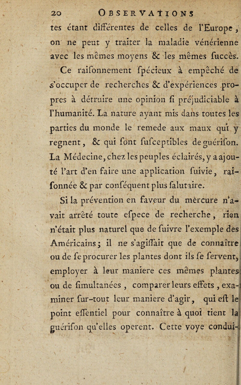 tes étant difFéreiites de celles de l’Europe , on ne peut y traiter la maladie vénérienne avec les mêmes moyens & des mêmes fuccès. Ce raironnement fpécieux à empêché de «occuper de recherches & d’expériences pro¬ pres à détruire une opinion R préjudiciable à rhumanité. La nature ayant mis dans toutes les parties du monde le remede aux maux qui y régnent, 8c qui font fufceptibles deguérifon. La Médecine, chez les peuples éclairés, y a ajou¬ té l’art d’en faire une application fuivie, fonnéè & par conféqnent plus falutaire. Si la prévention en faveur du mèrcure n^a- vait arrêté toute efpece de recherche, rien n était plus naturel que de fuivre l’exemple des Américains; il ne s’agifTait que de connaître ou de fe procurer les plantes dont ils fe ferventj» , employer à leur maniéré ces mêmes plantes!| ou de limultanées , comparer leurs effets , exa-j miner fur-tout leur maniéré d’agir, quiefl: le point effentiel pour connaître à quoi tient la guérifon. qu elles opèrent. Cette voye condui-