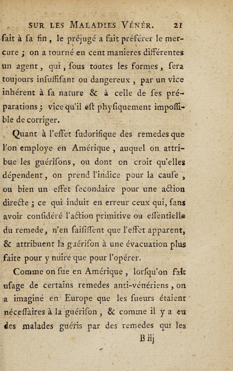 fait à fa fin , le préjugé a fait préférer le mer¬ cure ; on a tourné en cent maniérés diiférentes un agent, qui, fous toutes les formes , fera toujours infiiififant ou dangereux , par un vice inhérent à fa nature & à celle de fes pré¬ parations i vice qu’il eft phyfiquement impoffi- ble de corriger. / ■ Quant à l’effet fudorifique des remedes que l’on employé en Amérique , auquel on attri¬ bue les guérifons, ou dont on croit quelles dépendent, on prend l’indice pour la caufe ^ ou bien un effet fecondaire pour une action direéte ; ce qui induit en erreur ceux qui, fans avoir confidéré faction primitive ou effentîeîl^s du remede, n’en faififfent que feffet apparent, & attribuent la guérifon à une évacuation plus faite pour y nuire que pour f opérer. Comme on fixe en Amérique , lorfqu’on faît ufage de certains remedes anti-vénériens, on a imaginé en Europe que les fueurs étaient néceffaires à la guérifon , & comme il y a eu des malades guéris par des remedes quï leg