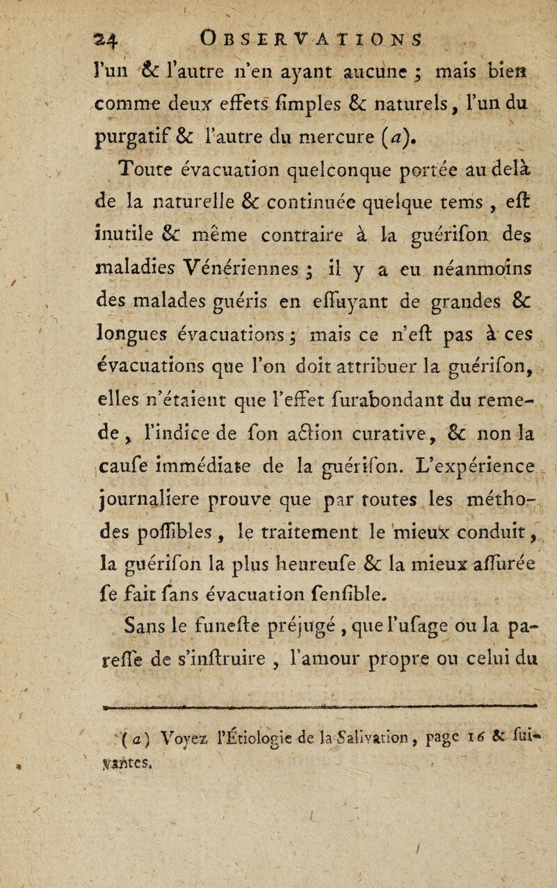 I 314 O B s E R VA T I O N S ruii & l’autre iren ayant aucune ; mais bîeiî comm€ deux effets fîmples &c naturels, l’un du purgatif & l’autre du mercure (a). Toute évacuation quelconque portée au delà de la naturelle & continuée quelque tems , efl: inutile Sc même contraire à la guérifon des maladies Vénériennes ^ il y a eu néanmcyins des malades guéris en effuyant de grandes & longues é\''acuations ; mais ce n’efî: pas à ces évacuations que l’on doit attribuer la guérifon, elles n’étaient que l’effet furabondant du reme- de, l’indice de fon aâlon curative, 8c non la jCaufe immédiate de la guérifon. L’expérience. journalière prouve que par tontes les métho¬ des pofîibles , le traitement le mieux conduit, la guérifon la plus heureufe & la mieux afîlirée fe fait fans évacuation feiifible. Sans le fuiiefte préjugé , que l’ufage ou la pa- reffe de s’infliruire , l’amour propre ou celui du '(<2) Voyez l’Étiologie de la Sarivation, page 16 & fui-* I