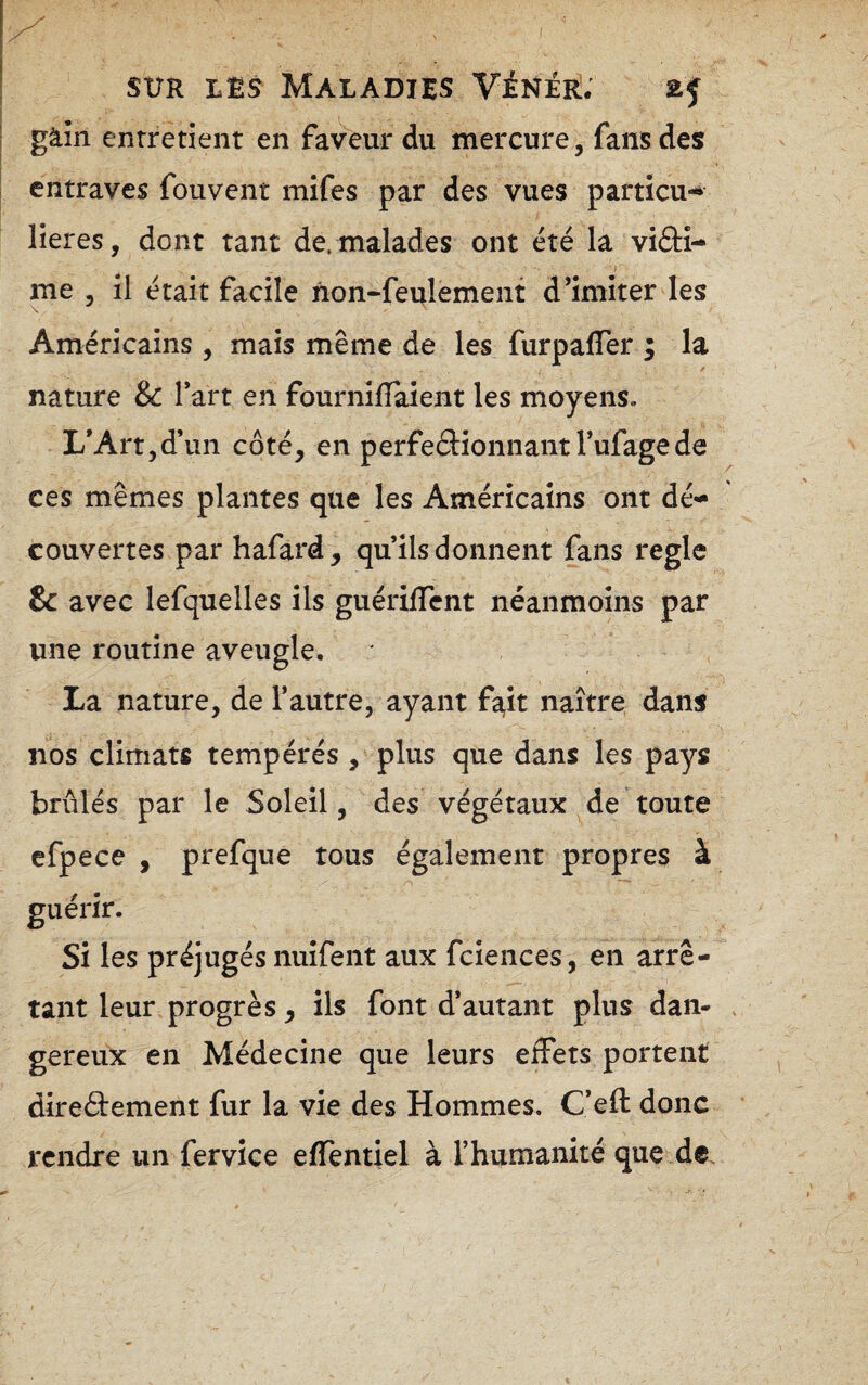 gàîn entretient en faveur du mercure, fans des entraves fou vent mifes par des vues partîcu-* lieres, dont tant de. malades ont été la vi£H- I me , il était facile non-feulement d’imiter les Américains , mais même de les furpaffer ; la nature & fart en fournifTaient les moyens. L'Art,d’un côté, en perfeâionnant l’ufagede ces mêmes plantes que les Américains ont dé¬ couvertes par hafard^ qu’ils donnent fans réglé & avec lefquelles ils guériffent néanmoins par une routine aveugle. La nature, de l’autre, ayant f^it naître dans nos climats tempérés , plus que dans les pays brûlés par le Soleil, des végétaux de toute efpece , prefque tous également propres à guérir. Si les préjugés nuifent aux fciences, en arrê¬ tant leur progrès, ils font d’autant plus dan¬ gereux en Médecine que leurs effets portent direôtement fur la vie des Hommes. C’eft donc rendre un fervice effentiel à l’humanité que de.