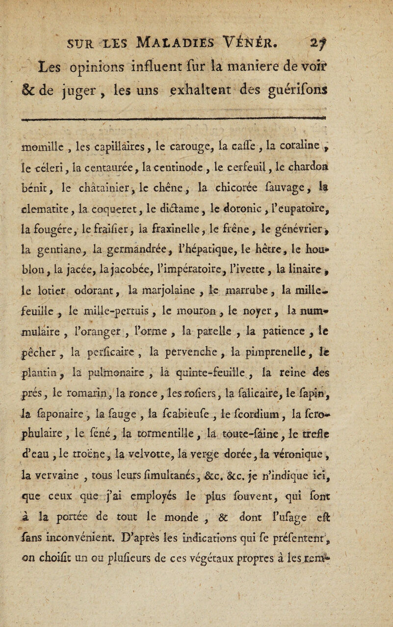 Les opinions influent fur la maniéré de voir 8c de j uger , les uns exhaltent des guërifons momillc , les capillaires, le carouge, la calle , la coraline v» le céleri, la centaurée, lacentinode , le cerfeuil, le chardoai bénît, le châtainier, le chcne, la chicorée fauvage, Iç clématite, la coqueret, le diélame, le doronic , l’eupatoire, la fougère, le fraiher, la fraxînelle, le frêne, le genévrier> la gentiane, la germândrée, l’hépatique, le hêtre, le hou* blon, la jacée, la jacobée, l’impératoire, l’ivette, la linaire g le lotier odorant, la marjolaine , le rnarrabe, la mille- feuille ^ le mille-pertuis , le mouron , le noyer, la num» mulaire , l’oranger , l’orme , la parelle , la patience , le pêcher , la perlicairc , la pervenche , la pimprenelle, le piantinj la pulmonaire, la quinte-feuille, la reine des prés, le romarin, la ronce, lesrohcrs, la falicaire, le fapin, la faponaîre , la fauge , la fcabieufe , le fcordium, la fcro* phulaire , le, féné, la tormentille , là toute-fàîne, le trèfle d’eau , le troene, la velvotte, la verge dorée,la véronique, la vervaine , tous leurs flmukancs, &c, &c. je n’indique ici, que ceux que j’ai employés le plus fouvent, qui font À la portée de tout le monde , Sc dont l’ufage eR fans inconvénient. D’après les mdkations qui fe prefentenr, on choifîc un ou plufleurs de ces végétaux propres à les.rem^