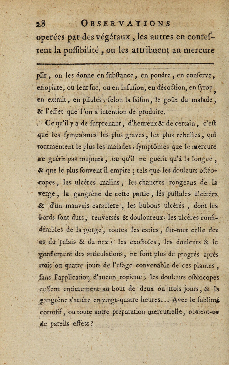 3l8 OBSERVAtïOKS opérées par des végétaux, les autres en contef^ tent la poffibilité ^ ou les attribuent au mercure / plîr , on les donne en fubftance, en poudre , en confervCy cnopiate, ou leurfuc, ou eii înfulion^ en décodion, en fyrop^ en extrait, en pilules>TeIon lafaifon, le goût du malade, Sc l’effet que l’on a intention de produire, î Ce qu’il y a de furprenant, d’heureux & de certain, c’eff q;uc les fymptomes les plus graves, les plus rebelles, qui tourmentent le plus les malades i fymptômes que le mercure iie guérît pas toujours , ou qu’il ne guérit qu’à la longue , Sc que le plus fouvent il empire • tels que les douleurs oftéo- Copes, les ulcères malins, les chancres rongeans de la Tcrge, la gangrène de cette partie, lés puftules ulcérées Sc d’iin mauvais caradere , les bubons ulcérés , dont les ■^bords font durs, renversés & douloureuxj les ulcères conlî- dérablcs de la^gorge^, toutes les caries, fur-tout celle des ©s du palais & du nex î les exoftofes , les douleurs & le •gonSement des articulations, ne font plus de progrès après ^roîs'ou quatre_-jours de l’ufagc convenable de ces plantes , fans l’application d’aucun_topique i les douleurs oftéocopes ceffent entièrement au bout de deux ou trois jours, & là gangrène s’arrête en vingt-quatre heures... Avec le fublim# corrolif, ou toute autre préparation gacrcurieîle, obtient-©® pareils effets?