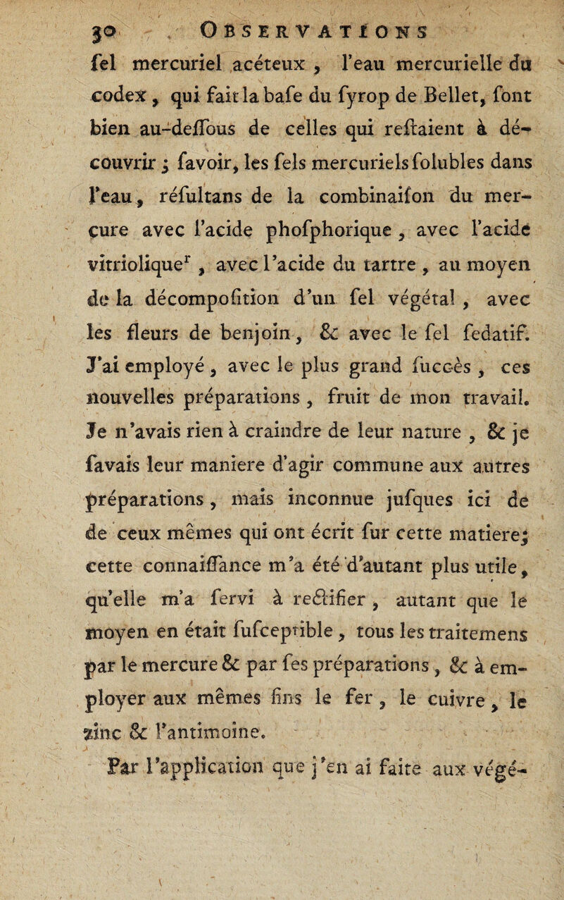 fel mercuriel acéteux , l’eau mercurielle da codex, qui fait la bafe du fyrop de Bellet, font bien au-delTous de celles qui reliaient à dé¬ couvrir j favoir, les fels mercuriels folubies dans Teau , réfultans de la combinaifon du mer¬ cure avec l’acide phofphorique , avec l’acide vitriolique^, avec l’acide du tartre , au moyen de la décompofîtion d’un fel végétal , avec les fleurs de benjoin, &c avec le fel fedatif. J*ai employé , avec le plus grand fuccès , ces nouvelles préparations , fruit de mon travail. Je n’avais rien à craindre de leur nature , & je favais leur maniéré d’agir commune aux autres préparations, mais inconnue jufques ici de de ceux mêmes qui ont écrit fur cette matière; cette connaifTance m’a été d’autant plus utile, qu elle m’a fervi à reélifier y autant que le moyen en était fufccptible, tous les traitemens par le mercure & par fes préparations , & à em¬ ployer aux mêmes fins le fer, le cuivre, le ^inc & l’antimoine. Far rapplicâtion que j’en ai faire aux végé- V