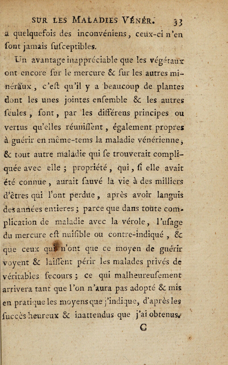 SUR LES Maladies Vénèr: 33 a quelquefois des iiicoiivéniens, ceiix-ci n’en font jamais filfceptibles. Un avantage inappréciable que les végétaux ont encore fur le mercure Sc fur les autres mi¬ néraux , c’ell qu’il y a beaucoup de plantes dont les unes jointes enfemble 8c les autres \ feules , font, par les différens principes ou vertus quelles réunilTent, également propres à guérir en méme-tems la maladie vénérienne 3 6c tout autre maladie qui fe trouverait compli¬ quée avec elle; propriété, qui, fî elle avait été connue , aurait fauvé là vie à des milliers d’êtres qui font perdue, après avoir languis des années entières ; parce que dans toute corri- plication de maladie avec la vérole, l’iifage du mercure cfl nuifible ou contre-indiqué , 8c que ceux qu|f n’ont que ce moyen de guérir j voyeur 8c laifTent périr les malades privés de véritables fe cours ; ce qui malhenreufemènt arrivera tant que l’on n’aura pas adopté 8c mis [en pratique les moyens que j’indique, d’après les fuc G CS heureux & inattendus que j’ai obtenus/ C