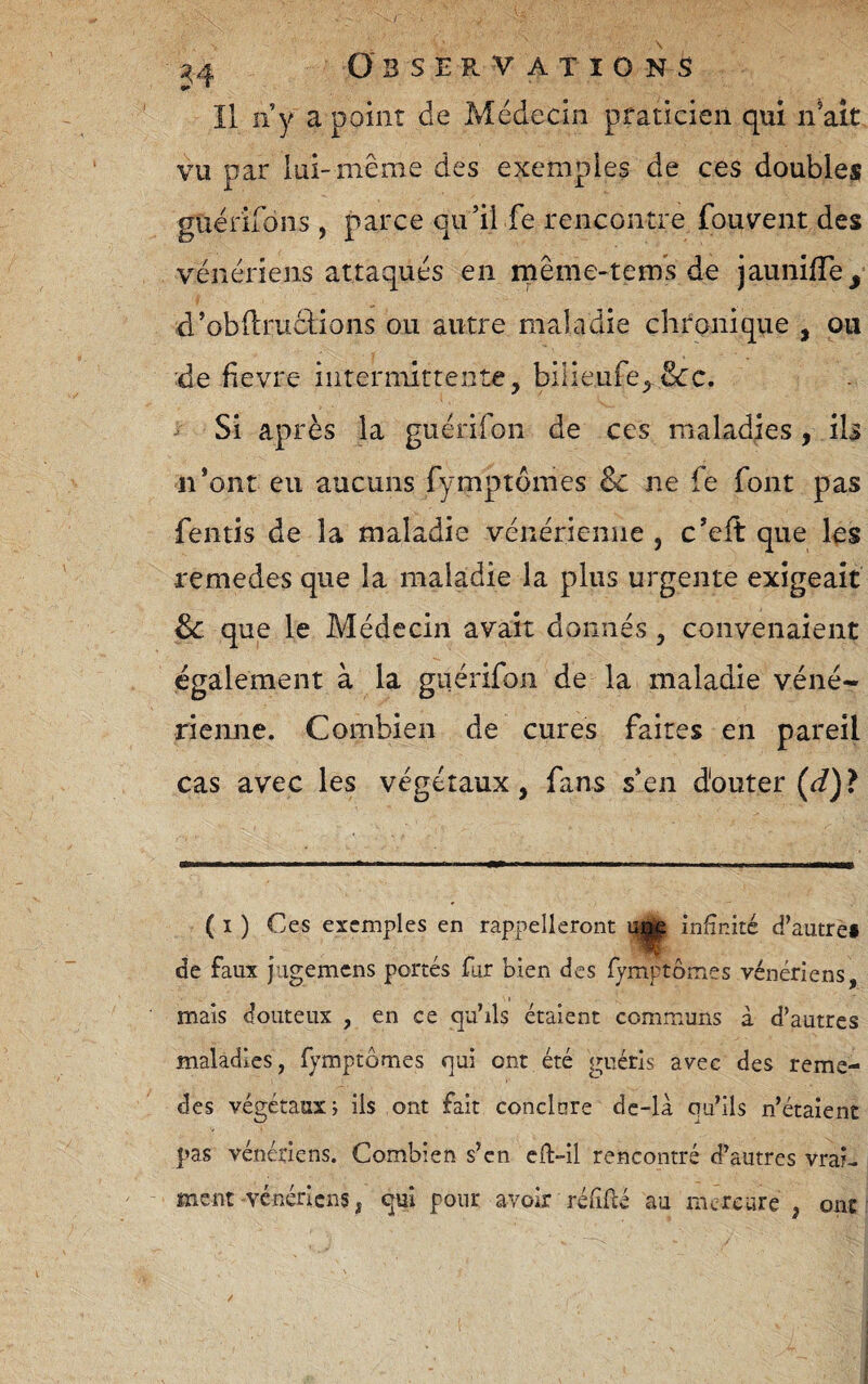 Il n y a point de Médecin praticien qui n’ait vu par lui-même des exemples de ces doubles guérirons , parce qu’il fe rencontre fouvent des vénériens attaqués en même-tems de jaunilTe^ d’obftruclions ou autre maladie chronique , ou :de fievre iiiterniittente, bilieufe;, Si après la guérifon de ces maladies, iU n’ont eu aucuns fymptômes Bc ne fe font pas fentis de la maladie vénérienne , c’eft que les remedes que la maladie la plus urgente exigeait Bc que le Médecin avait donnés, convenaient également à la guérifon de la maladie véné¬ rienne. Combien de cures faites en pareil cas avec les végétaux, fans s’en douter (d) ? ( I ) Ces exemples en rappelleront infinité d’autref de faux jiigemcns portés fur bien des Tymptômes vénériens, mais douteux , en ce qu’ils étaient communs à d’autres maladies, fymptômes qui ont été guéris avec des reme- des végétaux; iis ont fait conclnre dc-là qu’ils n’étaient pas vénériens. Combien s’en cH-îl rencontré d’autres vrai¬ ment vénériens, qui pour avoir réfiflé au mercure , ont
