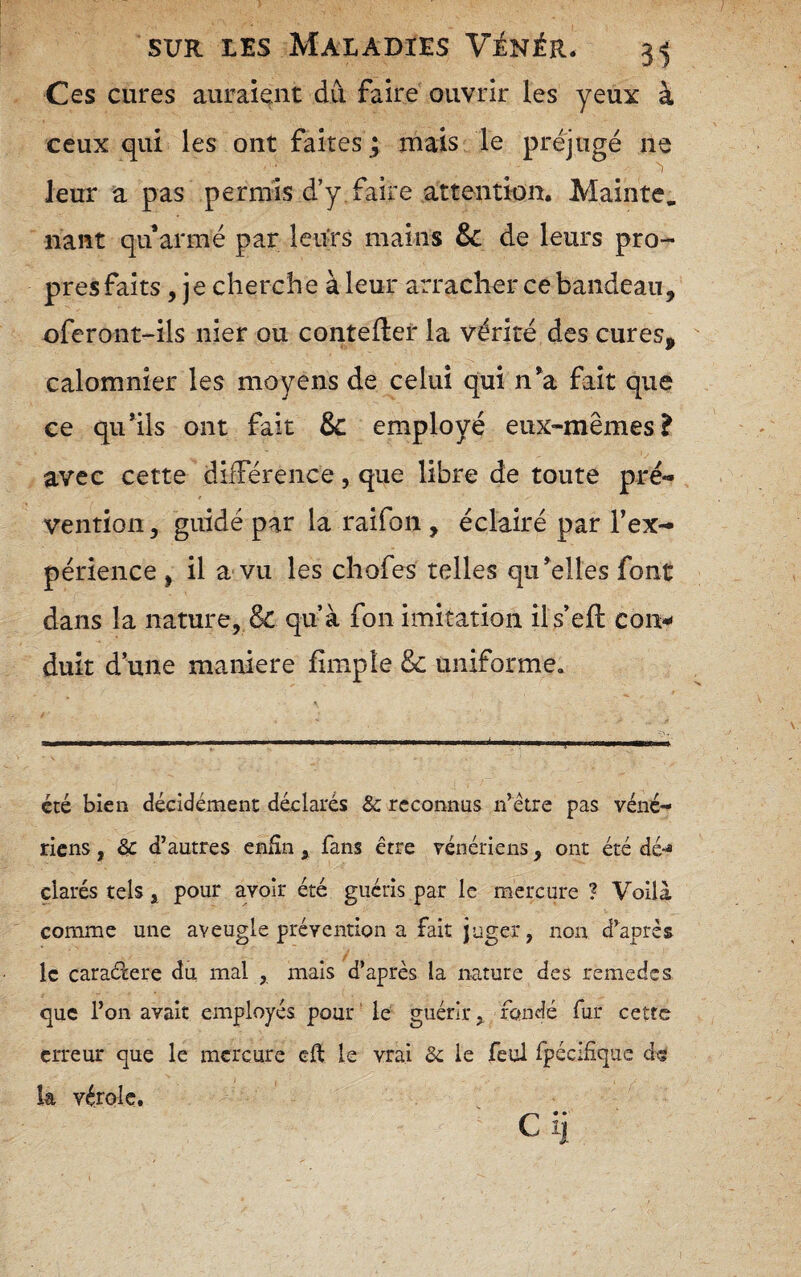 Ces cures auraient du faire ouvrir les yeux à ceux qui les ont faites; rnals le préjugé ne leur a pas permis d’y faire attention. Mainte, liant qu armé par leurs mains & de leurs pro¬ pres faits , je cherche à leur arracher ce bandeau, oferont-ils nier ou coutelier la vérité des cures, calomnier les moyens de celui qui n^a fait que ce qu’ils ont fait & employé eux-mêmes? avec cette différence, que libre de toute pré¬ vention , guidé par la raifon, éclairé par l’ex¬ périence , il a vu les chofes telles qu’elles font dans la nature, qu’à fon imitation ils’ell con^ duit d’une maniéré fîmpîe & uniforme. été bien décidément déclarés & reconnus ii’étre pas véné¬ riens , & d’autres enfin , fans être vénériens, ont été dé-® çlarés tels, pour avoir été guéris par le mercure ? Voilà comme une aveugle prévention a fait juger, non d’après le caraéiere du. mal , mais d’après la nature des remedss que l’on avait employés pour' le guérir, fondé fur cette erreur que le mercure eft le vrai Sc le feul fpécifique d« k vérole, ■ c ij