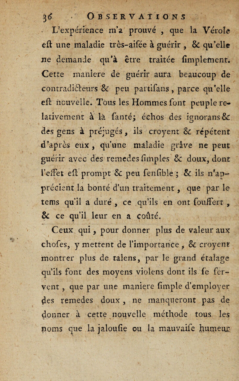 ^ L^expérîence m’a prouvé , que la Vérole efl: une maladie très-aifée à guérir , & qu’elle jie demande qu’à être traitée fimplement. Cette maniéré de guérir aura beaucoup de contradiédeurs & peu partifans , parce qu’elle efl nouvelle. Tous lés Hommes font peuple re-- lativement à là fanté: échos des ip^norans& O des gens à préjugés, ils croyent 8c répètent d’après eux , qu’une maladie grave ne peut guérir avec des remcdes (impies & doux, dont l’eiPet ell prompt &: peu feiifible ; & ils n’ap¬ précient la bonté d’un traitement, que par le tems qu’il a duré , ce qu’ils en ont foulFerr , & ce qu’il leur en a coûté. Ceux qui, pour donner plus de valeur aux chofes, y mettent de l’importance , Sc croyent montrer plus de ralens, par le grand étalage qu’ils font des moyens violens dont ils fe fer¬ vent 5 que par une maniéré (impie d’employer des remedes doux, ne manqueront pas de donner à cette nouvelle méthode tous les noms que la jaloufie ou la mauvaife hiutneiu'