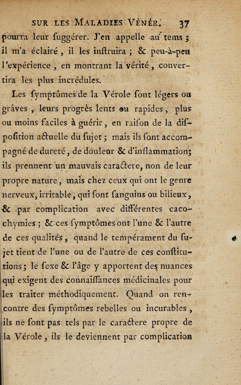 pourra leur fuggérer. J*eii appelle'au* tems 3 il m’a éclairé , il les iiiflruira ; & peu-à-peu rexpérience , en montrant la vérité, conver¬ tira les plus incrédules. : Les fymptômes de la Vérole font légers on graves , leurs progrès lents' ou rapides, plus ou moins faciles à guérir, en raifon de la dif- pofition aèluelle du fujet ; mais ils font accom¬ pagné de dureté, de douleur & d’inflammatîonj ils prennent \m mauvais caraftere, non de leur propre nature, mais chez ceux qui ont le genre nerveux, irritable, qui font fanguins ou bilieux, & par complication avec différentes caco¬ chymies ; Sc ces fymptômes ont Tune & l’autre de ces qualités, quand le tempérament du fu¬ jet tient de rune ou de l’autre de ces conftitu- tionsj le fexe & l’âge y apportent deîj nuances [qui exigent des connaifTances médicinales pour il (les traiter méthodiquement. Quand on ren- contre des fymptômes rebelles ou incurables , fils ne font pas tels par le caraâere propre de la Vérole, ils le deviennent par complication