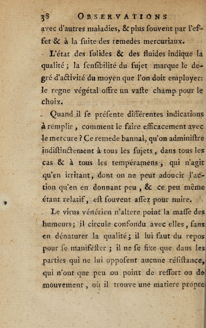 avec d’autre^ maladies, Scplus fouvent par TeP- fet'& à la fuite des remedes mercuriaux, - L'état des folides & des fluides indique la qualité ; la fenfibilité du fujet marque le de^ gré d'aâivité du moyen que Ton doit employer: le régné végétal offre un vafte champ pour le choix. > Quand il fe préfente différentes indications à remplir , comment le faire efficacement avec le mercure ? Ce remede bannal, qu on adminiftre indiftinârement à tous les fujets , dans tous les cas & à tous les tempéramèns , qui nagit „qu'en irritant, dont on ne peut adoucir fac¬ tion qnen en donnant peu , & ce peu même étant relatif, eft fouvent affez pour nuire. . Le virus véiiérieii n'altere point la maffe des humeurs; il circule confondu avec elles, fansj en dénaturer la qualité; il lui faut du repos pour fe manifeiler ; il ne fe fixe que dans les parties qui ne lui oppofent auctiiie réfiftance,^ qui n’ont que peu ou point de reffort ou de mouvement, où il trouve une matière proprei