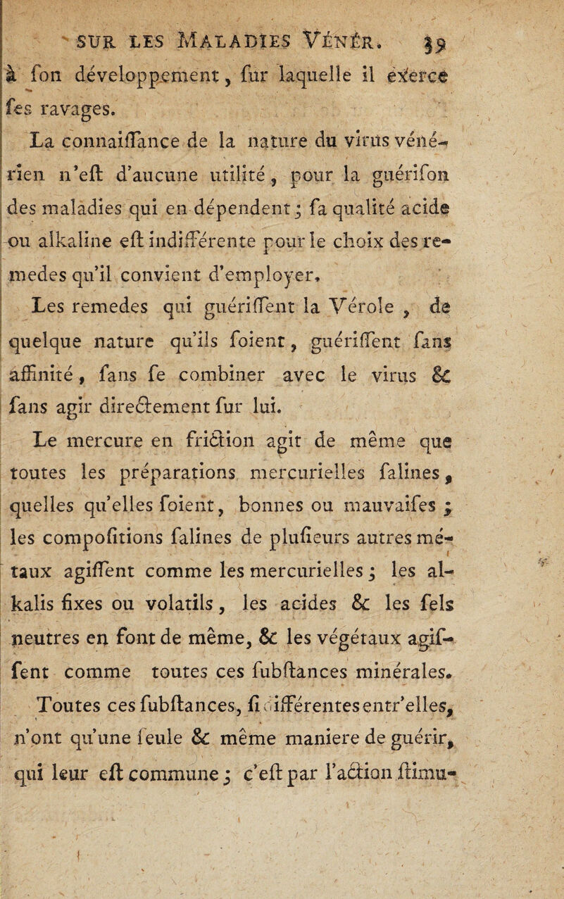à fon développ.cment, fur laquelle il éxlercè fes ravages. La comiaifTance de la nature du virus véné-» rien n’eft d’aucune utilité, pour la guérifon des maladies qui en dépendent j fa qualité acide ou alka.iine eft indifFérente pour le choix des re- medes qu’il convient d’employer. Les remedes qui guériffent la Vérole , de quelque nature qu’ils foient, guériffent fans affinité, fans fe combiner avec le virus Bc fans agir direéïement fur lui. Le mercure en fridtion agit de même que toutes les préparations mercurielles falines, quelles quelles foient, bonnes ou mauvaifes ÿ les compofitions falines de plufîeurs autres mé¬ taux agifîent comme les mercurielles ; les al- kalis fixes ou volatils, les acides & les fels neutres en font de même, & les végétaux agif- fent comme toutes ces fubflances minérales* Toutes ces fubflances, fî ciifférentes entr’elles, n’ont qu’une feule &c même maniéré de guérir^ qui leur elt commune j c’eflpar l’aftion ffimu-