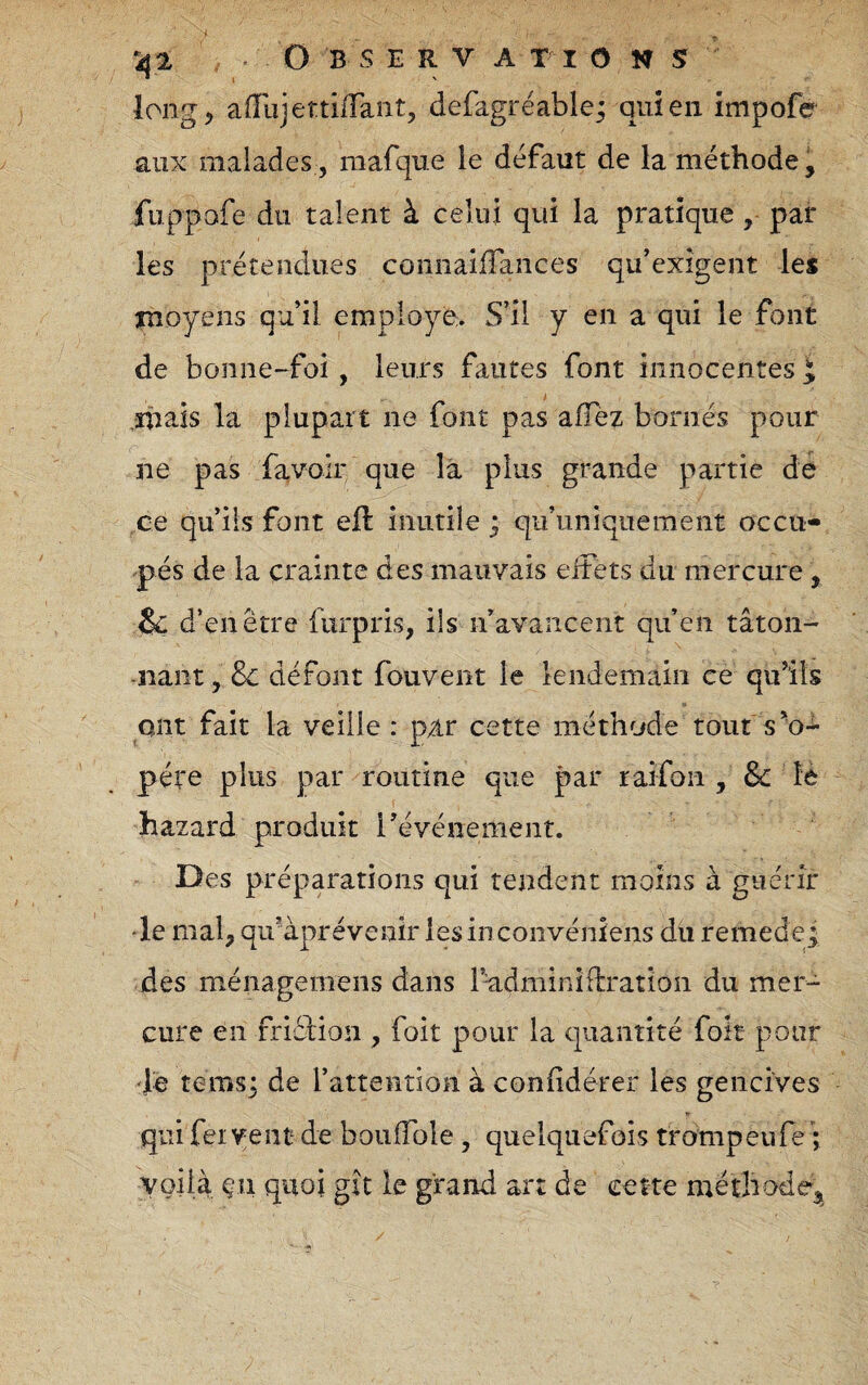 long J aiïiïjettiiTant, defagrëable^ qui en impofé aux malades , mafque le défaut de la méthode, fuppofe du talent à celui qui la pratique, par les prétendues coiinaiiTances qu’exigent les moyens qu’il employé,. S’il y en a qui le font de bonne-foi, leurs fautes font innocentes i mais la plupart ne font pas afTèz bornés pour ne pas favolr que la plus grande partie de ce qu’ils font eft inutile ; qu’unîquement occu- pés de la crainte des mauvais elFets du mercure, &d’ en être furpris, ils n’avancent qu’en tâton- -liant, Sc défont fouvent le lendemain ce qu’ils ont fait la veille : par cette méthode tout s^o- père plus par routine que par raifon , 8c là hazard produit révénement. Des préparations qui tendent moins à guérir ■le mal, qu’àprévenir lesinconvéniens du remede_; des ménagemens dans l’^dminiflration du mer¬ cure en fricbiou , foit pour la quantité fok pour •fe temsj de l’attention à coniidérer les gencives qui feivent- de boulTole, quelquefois trompeufe ; voilà çn quoi gît le grand art de cette méthode.