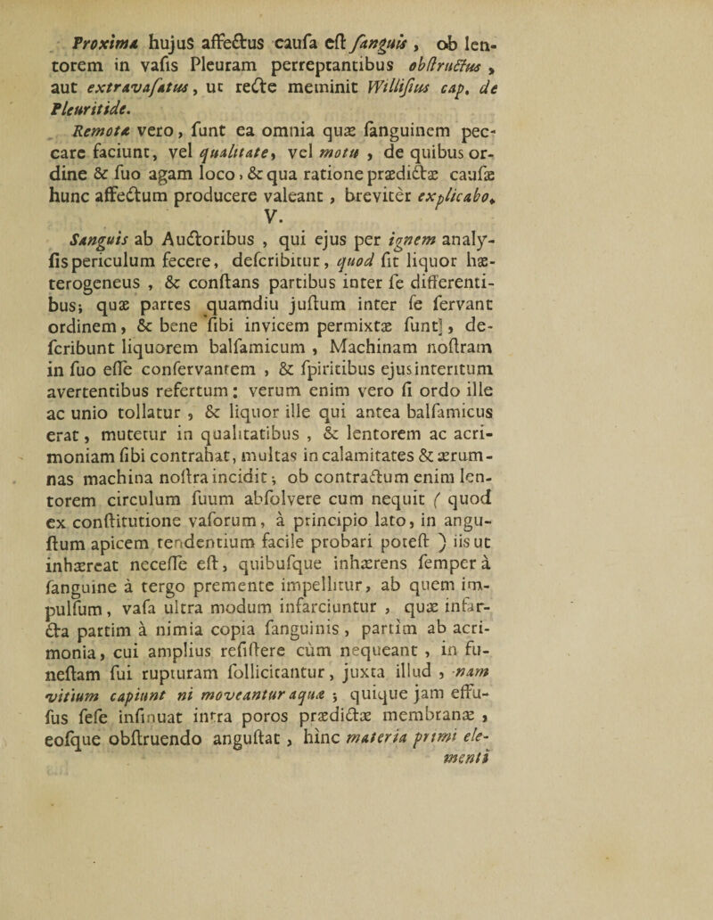Proxima hujuS aflfe&amp;us caufa cfl fanguls , ob len¬ torem in vafis Pleuram perreptantibus obftruStus > aut extravafatus, ut redte meminit Willifius cap. de Pleuritide. Remota vero, funt ea omnia quse fanguinem pec¬ care faciunt, vel qualitate ■> vel motu , de quibus or¬ dine &amp; fuo agam loco»&amp; qua ratione praedito caufie hunc affedtum producere valeant, breviter explicabo* V. Sanguis ab Aridioribus , qui ejus per ignem analy- fispericulum fecere, defcribitur, quod fit liquor lias- terogeneus , &amp; conftans partibus inter fe differenti¬ bus; quae parces quamdiu juftum inter fe fervant ordinem, 6c bene fibi invicem permixta funt], de- fcribunt liquorem balfamicum , Machinam noffram in fuo efie confervanrem , &amp; fpiritibus ejus interitum avertentibus refertum: verum enim vero fi ordo ille ac unio tollatur , &amp; liquor ille qui antea balfamicus erat, mutetur in qualitatibus , &amp; lentorem ac acri¬ moniam fibi contrahat, multas in calamitates &amp; aerum¬ nas machina noffraincidit •, ob contradlum enim len¬ torem circulum fuum abfolvere cum nequit ( quod ex conftitutione vaforum, a principio lato, in angu- ftum apicem tendentium facile probari poteft ) iis ut inhaereat neceffe eft, quibufque inhaerens fempera fanguine a tergo premente impellitur, ab quem irn- pulfum, vafa ultra modum infarciuntur , quae infar¬ to partim a nimia copia fanguinis, partim ab acri¬ monia, cui amplius refiffere cum nequeant , in fu- neftam fui rupturam follicicantur, juxta illud , nam •vitium capiunt ni moveantur aqua ; quique jam effu- fus fefe infinuat intra poros prsedito membranae , eofque obflruendo anguftat, hinc materia prtmt ele¬ menti