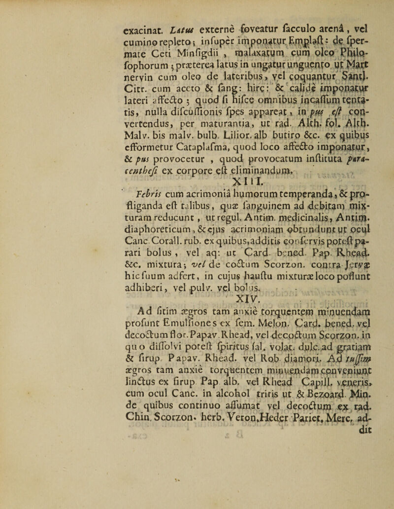 exacinat. Litus externe foveatur facculo arcni, vel cumino repleto i infuper imponaturEmplafi;: de fper- mate Ceti Minfigdii , malaxatum cum oleo Philo- fophorum 3 praeterea latus in ungatur unguento ut Matt nervin cum oleo de lateribus , vel coquantur Santl* Citr. cum aceto & fang: hirci & calide imponatur lateri afFedo 3 quod fi hifce omnibus incafifum tenta- tis, nulla difcufliQnis fpes appareat , in pus eft con¬ vertendus, per maturantia, ut rad. Alth. fol* -Alth- Malv. bis malv. bulb, Lilior. alb butiro &c. ex quibus cfformetur Cataplafma, quod loco affedo imponatur, & pus provocetur , quod provocatum inftituta ptn~ eenthefi ex corpore eft eliminandum. XIII. Febris cum acrimonia humorum temperanda , & pro¬ fliganda eft talibus, quas fanguinem ad debitam mix¬ turam reducunt , ut regul. Antim. medicinalis, Antim* diaphoreticum, &cjus acrimoniam obtundunt Ut ocul Cane Corall. rub. ex quibus,additis confervis poteflpa¬ rari bolus , vel aq: ut Card. bened Pap. Rhead* &c. mixtura-, vel de codum Scorzon. contra Jervae hiefuum adfert, in cujus hauftu mixturae loco poliunt adhiberi, vel pulv. vel bolus. XIV. Ad fitim aegros tam anxie torquentem minuendam profunt Emulfiones ex fem. Melon. Card. bened. vel decoctum flor. Papav. Rhead, vel deco&um Scorzon. in quo diflolvi potelt Ipiritus jfal. volat, dulc.ad patiam & firup Papav. Rhead. vel Rob diamori. A,d tujjizp asgros tam anxie torquentem minuen:damcpnv.epiuAt lindus ex firup Pap alb. vel Rhead Capill. voneris, cum ocul Cane, in alcohol triris ut & Bezoard. Min. de quibus continuo aifumat vel decodum ex rad* Chin, Scorzon* herb. VeromHeder Pariet, Mere, ad- dit