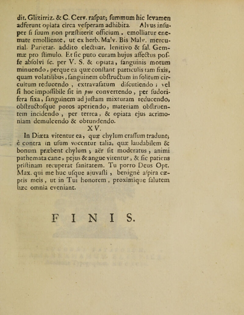 dir. Glizirriz. &amp; C. Cerv. rafpat; fummum hic levamen adferunt opiata circa vefperam adhibita. Alvus infu- per fi luum non prasftiterit officium , emolliatur ene- mate emolliente, ut exherb. MaV. Bis Malv. mercu- rial. Parierar. addito eleduar. lenitivo &amp; fal. Gem¬ mee pro (limulo. Etfic puto curam hujus afFedus pof- fe abfolvi fc. per V. S. &amp; opiata, languinis motum minuendo, perque ea quae condant particulis tam fixis, quam volatilibus,fanguinem obftructum infolitum cir¬ cuitum reducendo , extravafatum difcutiendo ; vel fi hocimpoffibile fit in pw convertendo, per fudori- fera fixa, fanguinem adjuftam mixturam reducendo, obdru&amp;ofque poros aperiendo, materiam obdruen- tem incidendo , per terrea, &amp; opiata ejus acrimo¬ niam demulcendo &amp; obtundendo. XV. In Diaeta vitentur ea, quae chylum craffium tradunt* e contra in ufum vocentur talia, quae laudabilem bonum praebent chylum y aer fit moderatus , animi pathematacanc, pejus &amp; angue vitentur, &amp; fic patiens pridinam recuperat fanitarem. Tu porro Deus Opt. Max. qui me huc ufque ajuvafii , benigne aspira cae- pris meis, ut in Tui honorem, proximique falutem haec omnia eveniant. FINIS.