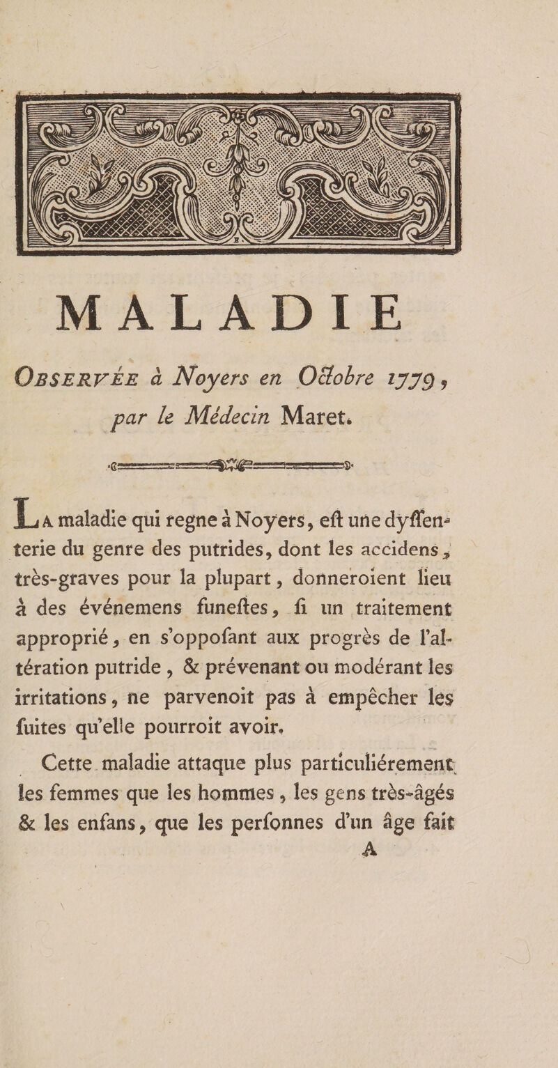 MALADIE Observée à Noyers en Octobre ijjÿ, par le Médecin Maret* L A. maladie qui régné à Noyers, eft une dyffen^ terie du genre des putrides, dont les accidens* très-graves pour la plupart, donneroient lieu à des événemens funefies, fi un traitement approprié, en s’oppofant aux progrès de l’al¬ tération putride , & prévenant ou modérant les irritations, ne parvenoit pas à empêcher les fuites quelle pourroit avoir. Cette maladie attaque plus particuliérement les femmes que les hommes 9 les gens très-âgés & les enfans, que les perfonnes d’un âge fait A