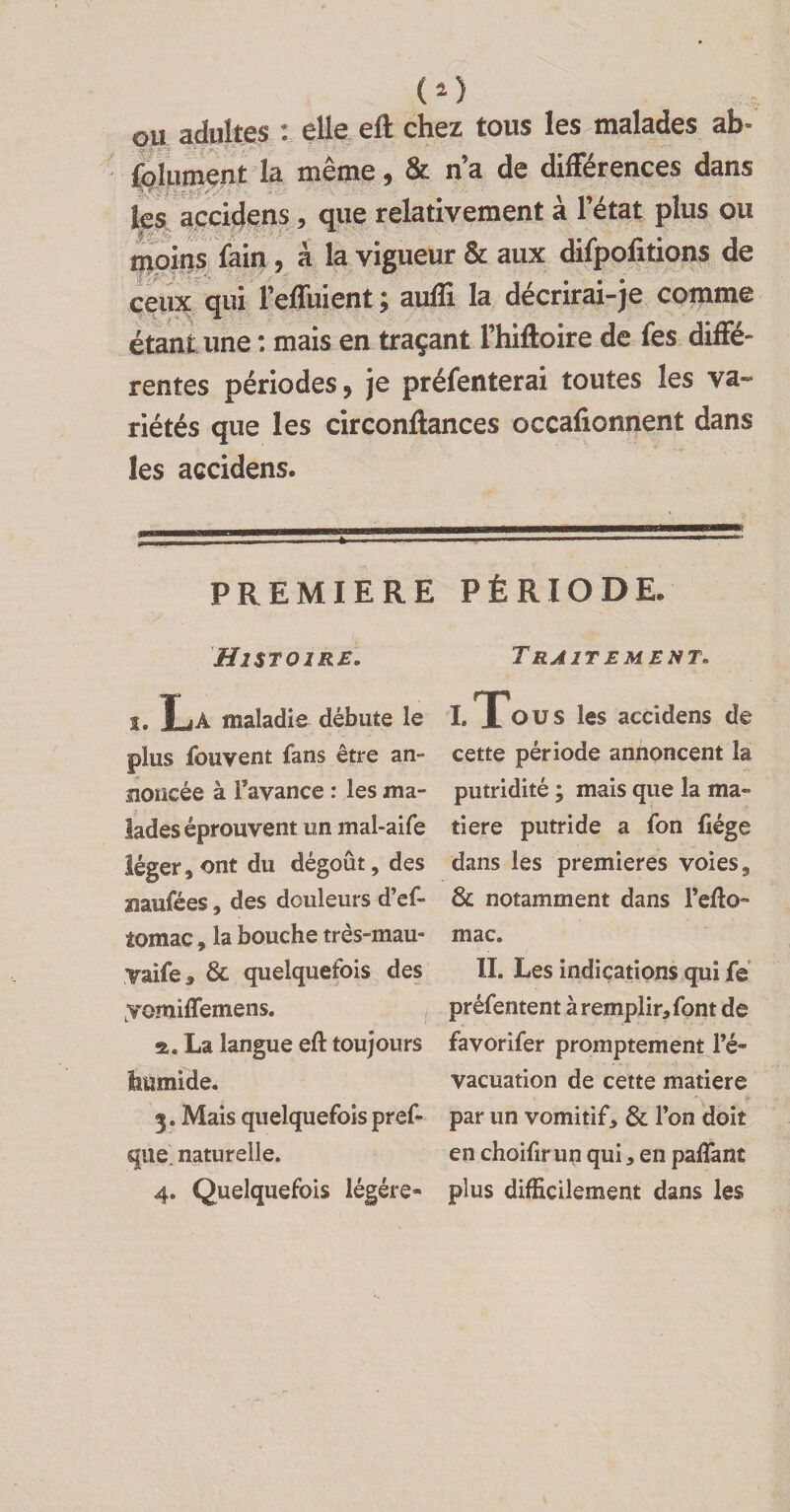 ou adultes : elle eft chez tous les malades ab- folument la même, & n’a de différences dans ks accidens , que relativement à l’état plus ou moins fain , à la vigueur & aux difpofitions de ceux qui Feffuient ; auffi la décrirai-je comme étant une : mais en traçant l’hiftoire de fes diffé¬ rentes périodes, je préfenterai toutes les va* riétés que les circonfiances occafionnent dans les accidens. PREMIERE PÉRIODE. Histoire. î. La maladie débute le plus fouvent fans être an¬ noncée à l’avance : les ma¬ lades éprouvent un mal-aife léger, ont du dégoût, des mufées, des douleurs d’ef- tomac, la bouche très-mau- yaife, 6c quelquefois des yemi (Terne ns. a. La langue eft toujours humide. 3. Mais quelquefois pref- que. naturelle. 4. Quelquefois légère* Traitement. I. To u s les accidens de cette période annoncent la putridité ; mais que la ma¬ tière putride a fon liège dans les premières voies, 6c notamment dans l’efto- mac. II. Les indications qui fe préfentent à remplir, font de favorifer promptement l’é¬ vacuation de cette matière par un vomitif, 6c l’on doit en choifir un qui, en paffant plus difficilement dans les