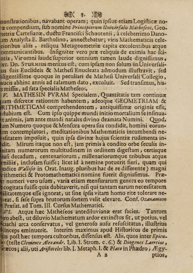 |nonflrationibus,navaba:nt operam; qtuaipfius etiamLogifticae no- Ix compendium, fub nomine Vrincipomm llniverfalis Mathefeosy Geo- (letrias Cartefianae , du6lu Francifci Schootenii, a celeberrimo Dano- um Analyfta E. Bartholino , annedebatur; viris Mathematicis cele- (rioribus aliis , reliqua Metageometriaz capita excolentibus atque lommunicantibus. Infigniter vero prae Teiiquis de eximia hac fci- htia, Vir omni laudejuperior omnium tamen laude digniffirhust ijxc. Dn. Sturmius meritus eft , cumipfam non folumanXJniverfali- Sius fuis Euclideis &amp; Mathefi Enucleata admodum illuflravit, fed jiligentiffime quoque in peculiari de Matheii UniverfaliCollegio, nucis abhinc annis ad calamum dato, excoluit. Sed tranfimus, his- 5 miffis, ad fata fpecialis Mathefeo^* V. MATHESIN PVRAM Specialem, Quantitatis tam continuas ijam difcretae rationem habentem, adeoque GEOMETRIAM &amp; RITHMETICAM comprehendentem, antiquiflimas originis efle, idubium eft. Cum ipfo quippe mundi initio mortalium leinfinua- It animis, jam ante mundi natdes divino deamata Numini. Quod, um Numero quoque &amp;Menfura opera fua condidit, homini eorun- tm contemplatori , meditationibus Mathematicis incumbendi ne- isfitatcm impofuit , quin ipfa divinas hujus fcientrae rudimenta in- (dit. Mirum itaque non eft, jam primis a condito orbe feculis in- ttitam numerorum multitudinem in ordinem digeftam, ccrtisquc lafi decadum, centenariorum, millenariorumque tribubus atque miliis, inclufamfuiffe; licet id a nemine potuerit fieri, quam qui udice ll^allifio in Orat. Inaug. pluribus hac de re differente) magni ithmetici &amp; Protomathematici nomine fuerit dignisfimus. Prae- r numeri veroufum, varia etiam menfurarum genera eo tempore (cogitata fuiffe quis dubitaverit, nifi qui tantam earum necesfitatem ilitatemque effe ignorat, ut fine ipfis vitam homo rite tolerare ne- ieat, fi fcfe fupra brutorum fortem velit elevare. Conf. Ozanamum iPrxfat. ad Tom. III. Curfus Mathematici. \VI, Atque hasc Mathefeos antediluvianas erat facies. Tantum liro abeft, ut diluvio Mathematum ardor extindlus fit, ut potius, vel Ipachi arca confervatus, vel generofo aufu refufeitatus, illuftrius liinceps eminuerit. Interim maximus apud Hiftoricos de primis Rjjs poft haec tempora cultoribus, diffenfus eft. Alii, quos inter Epktu p|f (tefte demente Alexandr, Lib. I. Strom. c. &amp; Jbiogenes Laertius , ■Staecos; alii, uti Arifloteles lib. I. Metaph. I. &amp; Elato in Phaedro, AEgy- h z ptios#