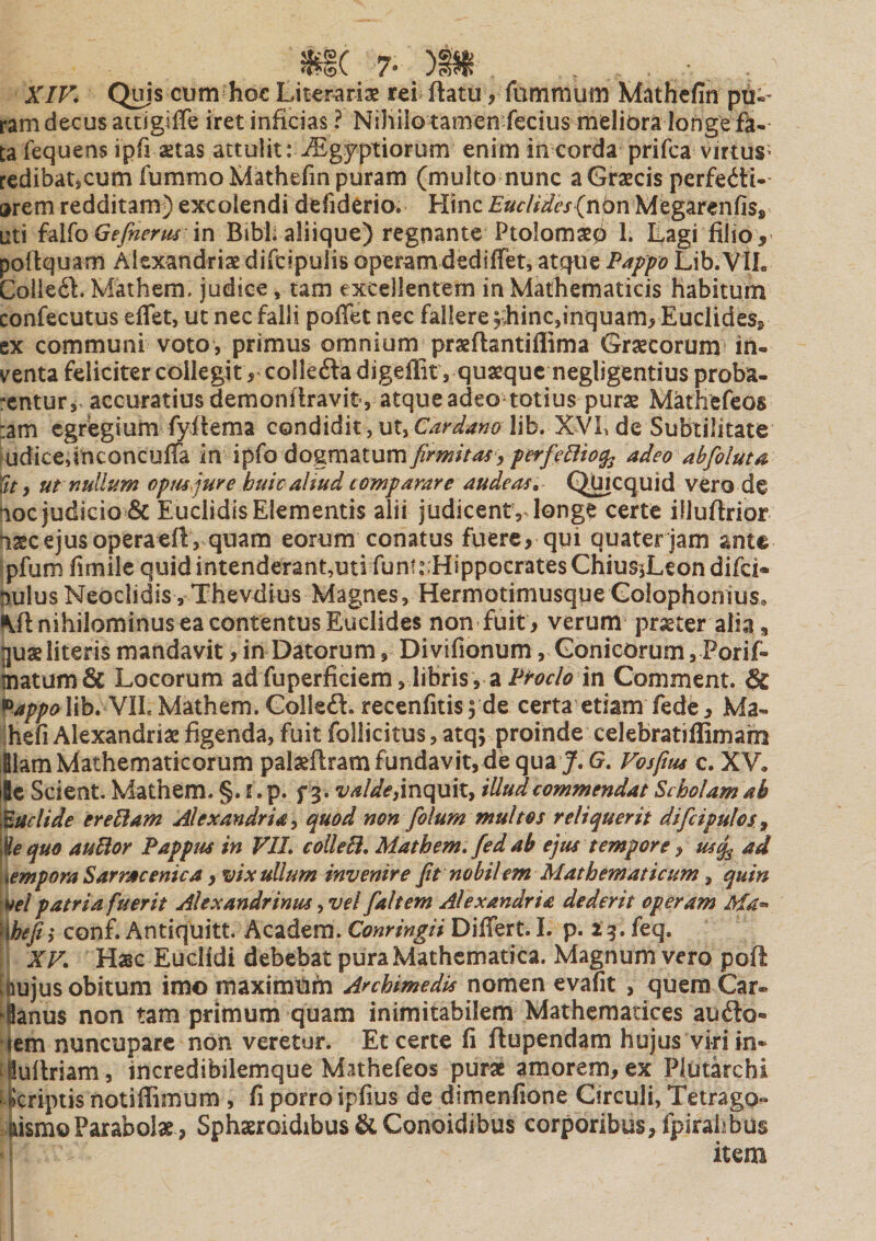 XIV4 Qjjjs cum ho€ Litcr^rias rei flatu, fummum Mathcfin pti-- ram decus aitigiffe iret inficias ? Niliilo tamen fecius meliora longe ft. ta fequens ipfi astas attulit: i^gyptiorum enim in corda prifca virtus^ redibatscum fummoMathefin puram (multo nunc a Graecis perfedl*- arem redditam) excolendi defiderio. Hinc (nbn Megarenfis, uti i^l^oGefnerui \x\ Bibli aliique) regnante Ptolomaep 1; Lagi filio, poflquam Alexandriae difcipulis operamdediffet, atque Pappo Lib.VIL Collegi. Mathem, judice, tam excellentem in Mathematicis habitum confecutus eflet, ut nec falli pofTet nec fallere 5;hinc,inquam, Euclides, ex communi voto, primus omnium praeflantiflima Grascorum in¬ venta feliciter collegit, collefta digeffit , quasque negligentius proba- -entur,, accuratius demonflravit , atque adeo totius purae Mathefeos :am egregium fyitema condidit, vXy Cardano lib. XVh de Subtilitate Judice,inconcuffa in ipfo dogmatum firmitas, perfe^io^ adeo abfioluta Xtt, ut nullum optu jure huic aliud comparare audeas, QJmcquid vero de noc judicio & Euclidis Elementis alii judicent, longe certe illuflrior liasc ejus operaefi, quam eorum conatus fuere, qui quater jam ante ipfurn fimilc quid intenderant,utirunf .“Hippocrates ChiusjLeon difei* pulusNeoclidis,Thevdius Magnes, HermotimusqueGolophonius. IMI nihilominus ea contentus Euclides non fuit, verum prjeter alia^ jjuaeliteris mandavit, in Datorum, Divifionum, Gonicorutn, Porif- matumfic Locorum adfuperficiem, libris, a in Gomment. & PappoWh.Nll. Mathem. Golleft. recenfitisyde certa etiam fede, Ma- ihefi Alexandriae figenda, fuit follicitus, atq; proinde celebratiffimam llam Mathematicorum palaeftram fundavit, de qua J.G. Vosfius c, XV. ile Scient. Mathem. §. f. p. f 3. valde,mquil, illud commendat Scholam ab gelide ereBam Alexandria, quod non folum multos reliquerit dificipulcs^ \^e quo auBor Pappus in VIL collebi, Mathem. fedab ejus tempore, usq^ ad \empora Sarrae enica, vix ullum invenire fit nobilem Mathematicum, quin \ifel patria fuerit Alexandrinus, vel fiahem Alexandria dederit operam Ma^ ^hefii conf. Antiquitt. Academ. Conringii Differt. I. p. 13. feq. I XV. Hasc Euclidi debebat pura Mathematica. Magnum vero poft [hujus obitum imo maximum Archimedis nomen evafit , quem Car¬ dianus non tam primum quam inimitabilem Mathematices auilo- qem nuncupare non veretur. Et certe fi flupendam hujus viri in* ^luilriam, incredibilemque Mathefeos purae amorem, ex Plutarchi ^criptis notiflimum , fi porro ipfius de dimenfione Circuli, Tetrago- hismo Parabolae, Sphaeroidibus & Conoidibus corporibus, fpirahbus ^ r item