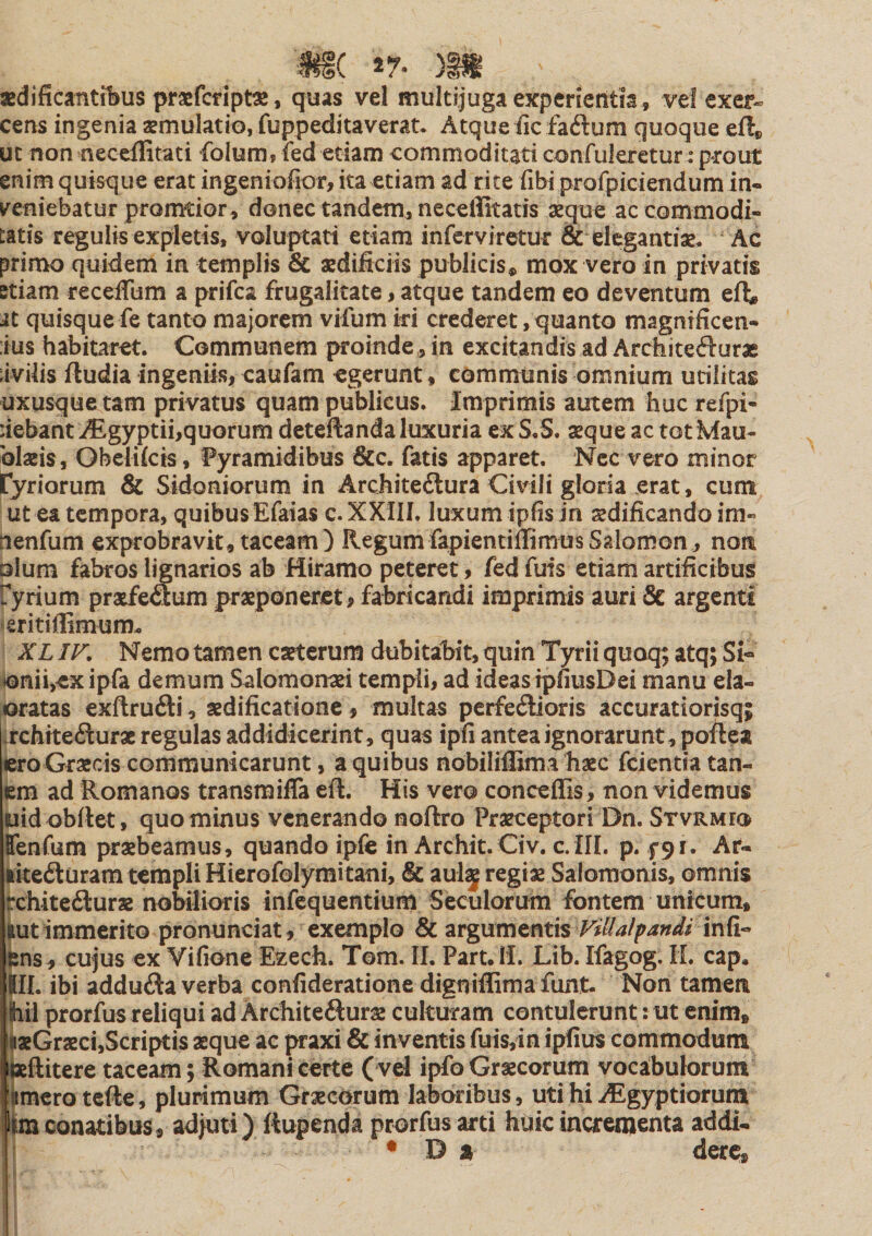 3Bdificanti1&gt;us praefctipt^, quas vel multijuga experientia, vei exer¬ cens ingenia aemulatio, fuppeditaverat. Atque iic faftum quoque eft» ut non neccffitati folura, fed etiam commoditati confulerctur: prout enim quisque erat ingeniofior,ita etiam ad rite fibi profpiciendum in« k^eniebatur promtior, donec tandem, neceffitatis aeque ac commodi¬ tatis regulis expletis, voluptati etiam inferviretur &amp; elegantiae. Ac primo quidem in templis &amp; aedificiis publicis, mox vero in privatis etiam recefium a prifea frugalitate, atque tandem eo deventum efl;, it quisque fe tanto majorem vifum ki crederet, quanto magnificen- :ius habitaret. Communem proinde, in excitandis ad Architecfturac ;ivUis ftudia ingeniis, caufam egerunt, communis omnium utilitas uxusque tam privatus quam publicus. Imprimis autem huc refpi- debant^gyptii,quorum deteftanda luxuria ex S.S. aeque ac tot Mau- blaeis, Obelifcis, Pyramidibus &amp;c. fatis apparet. Ncc vero minor tyriorura &amp; Sidoniorum in Architeilura Civili gloria erat, cum ut ea tempora, quibus Efaias c. XXIII. luxum ipfis in sdificando im- nenfum exprobravit, taceam) RegumfapientillimusSalomon, nom □Ium fabros lignarios ab Hiramo peteret, fed fuis etiam artificibus fyrium praefeflum praeponeret # fabricandi imprimis auri 6e argenti «eritiflimum. XLIF. Nemotamen caeterum dubitabit,quin Tyriiquoq; atq; Si« ionii,exipfa demum Salomonaei templi, ad ideas ipfiusDei manu ela- jOratas exftruil:!, aedificatione, multas perfeftioris accuratiorisq; .rchtte&lt;Surae regulas addidicerint, quas ipfi antea ignorarunt, poilea ero Graecis communicarunt, a quibus nobiliflima haec feientia tan- em ad Romanos transmifla eft. His vero conceffis, non videmus uidobttet, quominus venerando noftro Praeceptori Dn. Stvrmio TenCum praebeamus, quando ipfe in Arebit. Civ. c.III. p. f 9r. Ar- ike£luram templi Hierofolymitani, &amp; aul^ regiae Salomonis, omnis rchitedlurae nobilioris infequentium Seculorum fontem unicum, (lut immerito pronunciat, exemplo &amp; argumentis iens, cujus ex Vifione Ezech. Tom. II. Part.IL Lib.Ifagog. IL cap. tu. ibi addufta verba confideratione dignifiimafunt. Non tamen hil prorfus reliqui ad Ardiitefturae culturam contulerunt: ut enim, laeGraeci,Scriptis aeque ac praxi &amp; inventis fuisyin ipfius commodum ixftitere taceam; Romani certe ( vel ipfo Graecorum vocabulorum imerotefte, plurimum Graecorum laboribus, uti hi i^lgyptiorum hm conatibus, adjuti) ftupenda prorfus arti huic incrementa addi- ♦Da derc, i