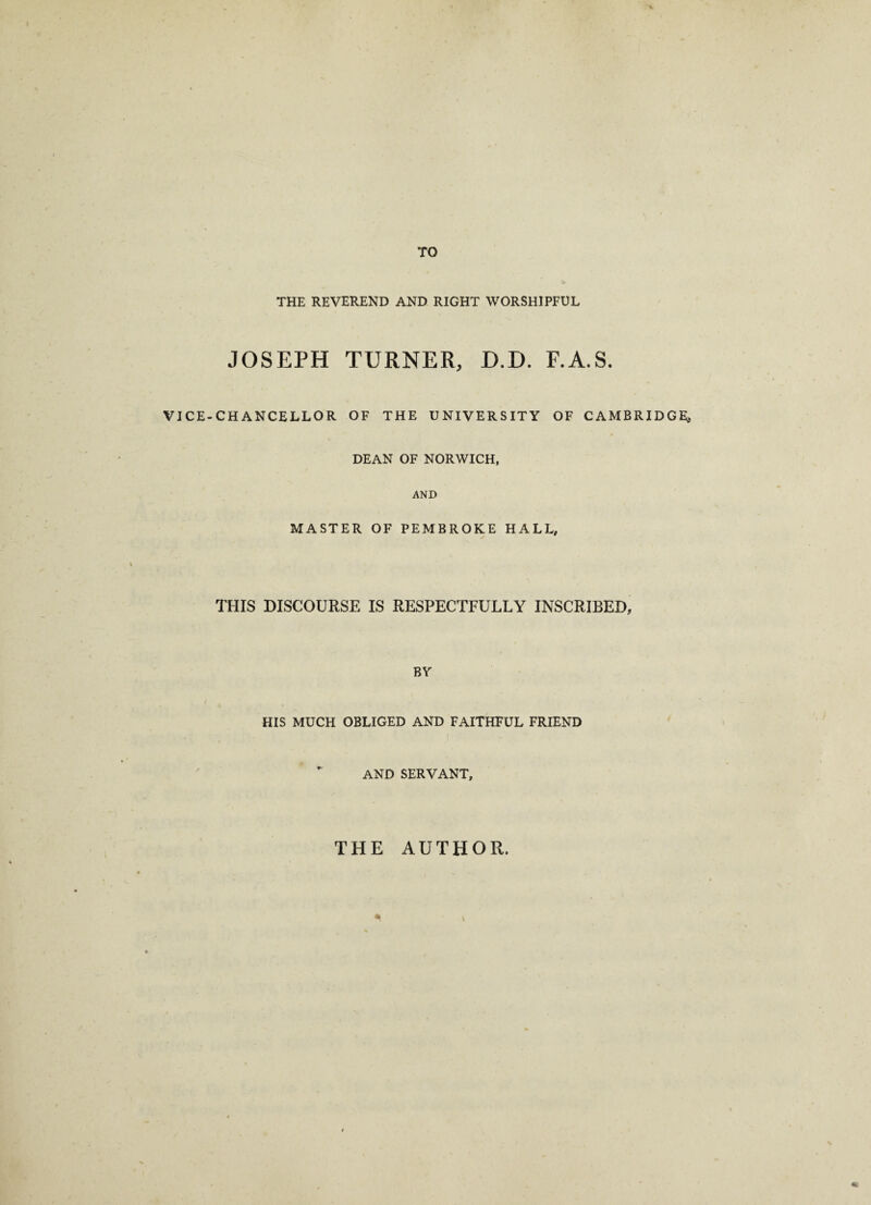 TO THE REVEREND AND RIGHT WORSHIPFUL JOSEPH TURNER, D.D. F.A.S. VICE-CHANCELLOR OF THE UNIVERSITY OF CAMBRIDGE, DEAN OF NORWICH, AND MASTER OF PEMBROKE HALL, THIS DISCOURSE IS RESPECTFULLY INSCRIBED, BY HIS MUCH OBLIGED AND FAITHFUL FRIEND ,( AND SERVANT, THE AUTHOR.