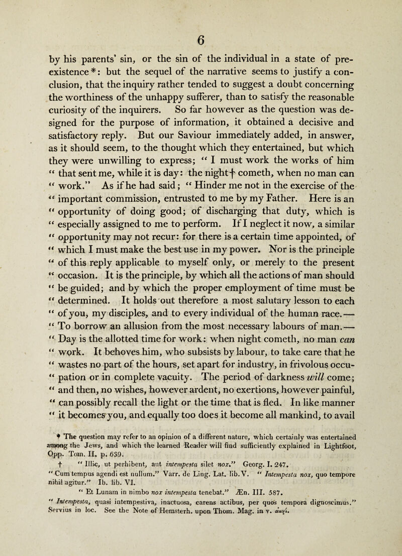 by his parents’ sin, or the sin of the individual in a state of pre¬ existence *: but the sequel of the narrative seems to justify a con¬ clusion, that the inquiry rather tended to suggest a doubt concerning the worthiness of the unhappy sufferer, than to satisfy the reasonable curiosity of the inquirers. So far however as the question was de¬ signed for the purpose of information, it obtained a decisive and satisfactory reply. But our Saviour immediately added, in answer, as it should seem, to the thought which they entertained, but which they were unwilling to express; “ I must work the works of him “ that sent me, while it is day: the night f cometh, when no man can “ work.” As if he had said; “ Hinder me not in the exercise of the 44 important commission, entrusted to me by my Father. Here is an “ opportunity of doing good; of discharging that duty, which is “ especially assigned to me to perform. If I neglect it now, a similar “ opportunity may not recur: for there is a certain time appointed, of “ which I must make the best use in my power. Nor is the principle “ of this reply applicable to myself only, or merely to the present “ occasion. It is the principle, by which all the actions of man should “ be guided; and by which the proper employment of time must be 44 determined. It holds out therefore a most salutary lesson to each “ of you, my disciples, and to every individual of the human race.— “ To borrow an allusion from the most necessary labours of man.— “ Day is the allotted time for work: when night cometh, no man can “ work. It behoves him, who subsists by labour, to take care that he “ wastes no part of the hours, set apart for industry, in frivolous occu- “ pation or in complete vacuity. The period of darkness will come; “ and then, no wishes, however ardent, no exertions, however painful, 44 can possibly recall the light or the time that is fled. In like manner 44 it becomes you, and equally too does it become all mankind, to avail * The question may refer to an opinion of a different nature, which certainly was entertained aijnong the Jews, and which the learned Reader will find sufficiently explained in Lightfoot, Qpp. Tom. II. p. 639. f “ Illic, ut perhibent, aut intempesta silet noxGeorg. I. 247.  Cumtempus agendi est nullum.” Varr. de Ling. Lat. lib. V. “ Intempesta nox, quo tempore nihil agitur.” Ib. lib. VI. “ Et Lunam in nimbo nox intempesta tenebat.” iEn. III. 587.  Intempesta, quasi intempestiva, inactuosa, carens actibus, per quos tempora dignoscimus.” Servius in loc. See the Note of Hemsterh. upon Thom. Mag. in y.