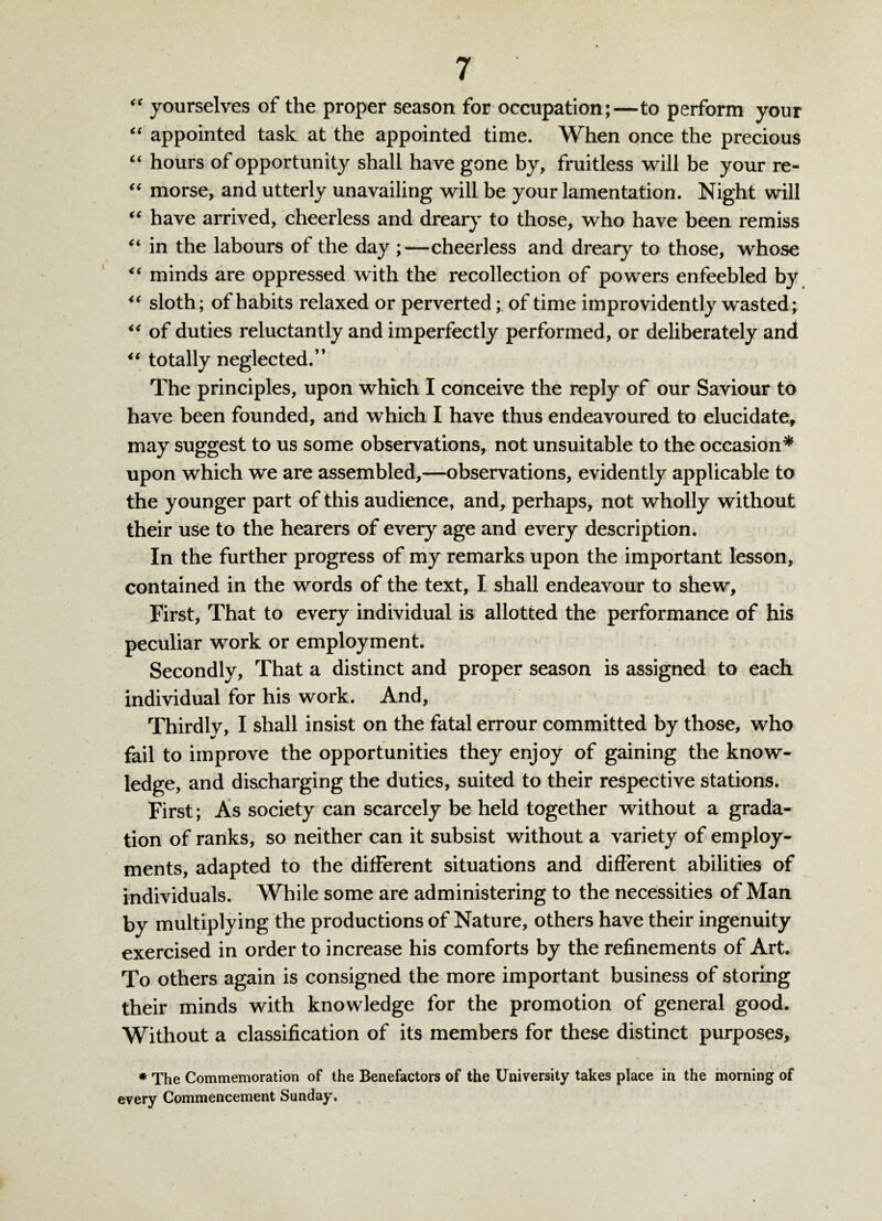 “ yourselves of the proper season for occupation;—to perform your “ appointed task at the appointed time. When once the precious “ hours of opportunity shall have gone by, fruitless will be your re- “ morse, and utterly unavailing will be your lamentation. Night will “ have arrived, cheerless and dreary to those, who have been remiss “ in the labours of the day ;—cheerless and dreary to those, whose “ minds are oppressed with the recollection of powers enfeebled by <( sloth; of habits relaxed or perverted; of time improvidently wasted; “ of duties reluctantly and imperfectly performed, or deliberately and “ totally neglected.” The principles, upon which I conceive the reply of our Saviour to have been founded, and which I have thus endeavoured to elucidate, may suggest to us some observations, not unsuitable to the occasion* upon which we are assembled,—observations, evidently applicable to the younger part of this audience, and, perhaps, not wholly without their use to the hearers of every age and every description. In the further progress of my remarks upon the important lesson, contained in the words of the text, I shall endeavour to shew. First, That to every individual is allotted the performance of his peculiar work or employment. Secondly, That a distinct and proper season is assigned to each individual for his work. And, Thirdly, I shall insist on the fatal errour committed by those, who fail to improve the opportunities they enjoy of gaining the know- ledge, and discharging the duties, suited to their respective stations. First; As society can scarcely be held together without a grada¬ tion of ranks, so neither can it subsist without a variety of employ¬ ments, adapted to the different situations and different abilities of individuals. While some are administering to the necessities of Man by multiplying the productions of Nature, others have their ingenuity exercised in order to increase his comforts by the refinements of Art. To others again is consigned the more important business of storing their minds with knowledge for the promotion of general good. Without a classification of its members for these distinct purposes, * The Commemoration of the Benefactors of the University takes place in the morning of every Commencement Sunday.