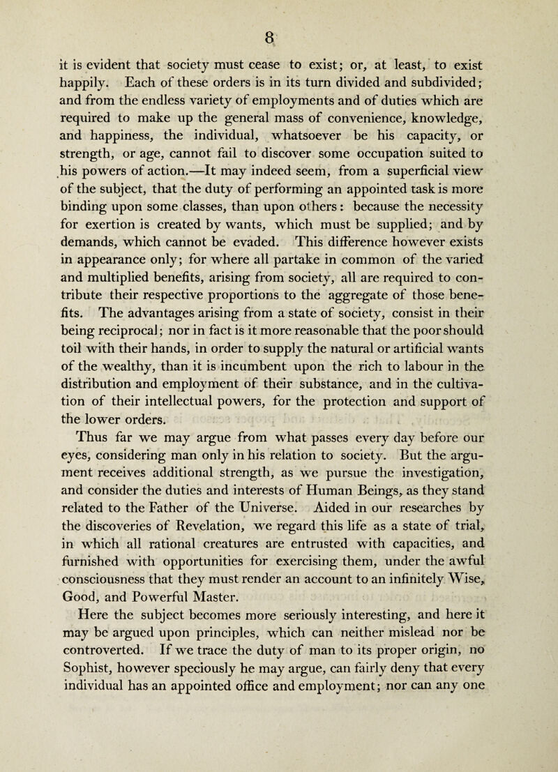 it is evident that society must cease to exist; or, at least, to exist happily. Each of these orders is in its turn divided and subdivided; and from the endless variety of employments and of duties which are required to make up the general mass of convenience, knowledge, and happiness, the individual, whatsoever be his capacity, or strength, or age, cannot fail to discover some occupation suited to his powers of action.—It may indeed seem, from a superficial view of the subject, that the duty of performing an appointed task is more binding upon some classes, than upon others: because the necessity for exertion is created by wants, which must be supplied; and by demands, which cannot be evaded. This difference however exists in appearance only; for where all partake in common of the varied and multiplied benefits, arising from society, all are required to con¬ tribute their respective proportions to the aggregate of those bene¬ fits. The advantages arising from a state of society, consist in their being reciprocaJ; nor in fact is it more reasonable that the poor should toil with their hands, in order to supply the natural or artificial wants of the wealthy, than it is incumbent upon the rich to labour in the distribution and employment of their substance, and in the cultiva¬ tion of their intellectual powers, for the protection and support of the lower orders. Thus far we may argue from what passes every day before our eyes, considering man only in his relation to society. But the argu¬ ment receives additional strength, as we pursue the investigation, and consider the duties and interests of Human Beings, as they stand related to the Father of the Universe. Aided in our researches by the discoveries of Revelation, we regard this life as a state of trial, in which all rational creatures are entrusted with capacities, and furnished with opportunities for exercising them, under the awful consciousness that they must render an account to an infinitely Wise, Good, and Powerful Master. Here the subject becomes more seriously interesting, and here it may be argued upon principles, which can neither mislead nor be controverted. If we trace the duty of man to its proper origin, no Sophist, however speciously he may argue, can fairly deny that every individual has an appointed office and employment; nor can any one
