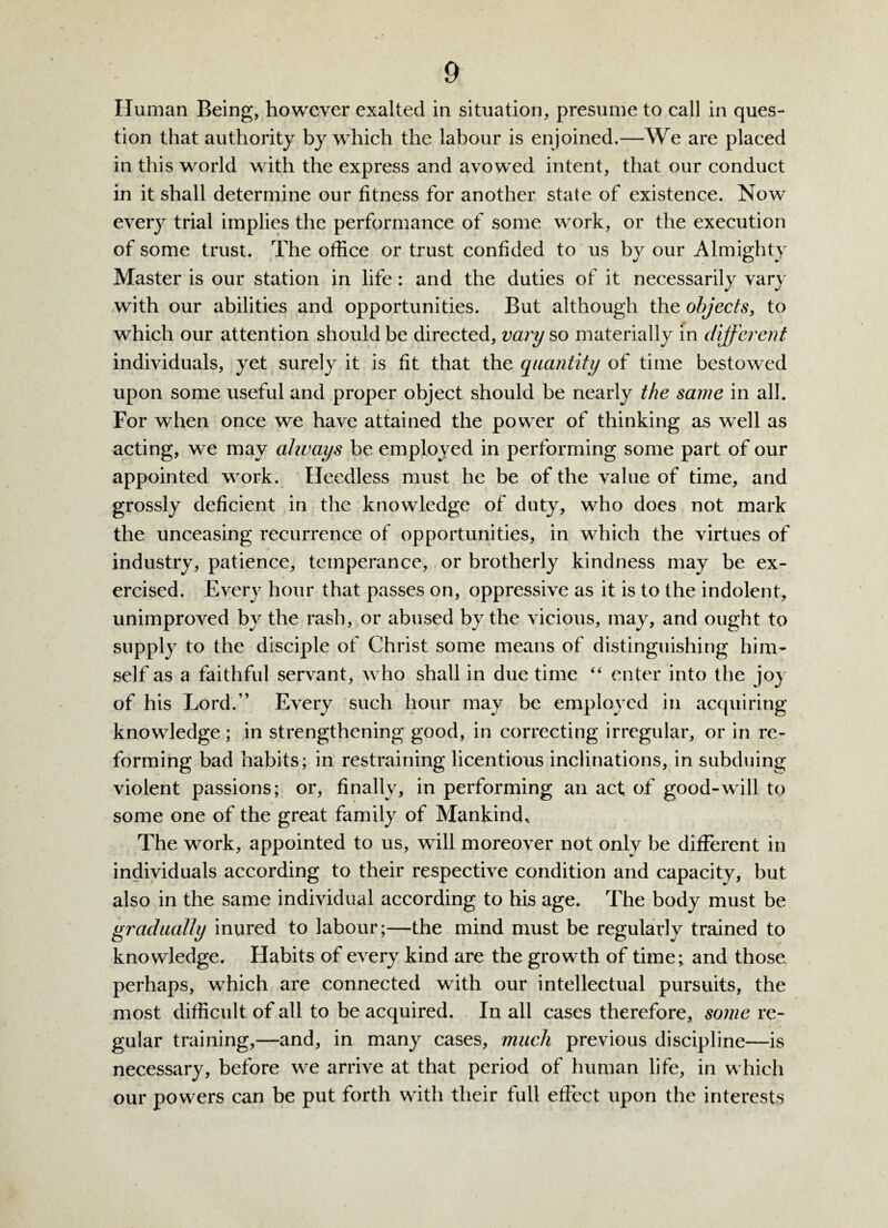 Human Being, however exalted in situation, presume to call in ques¬ tion that authority by which the labour is enjoined.—We are placed in this world with the express and avowed intent, that our conduct in it shall determine our fitness for another state of existence. Now every trial implies the performance of some wrork, or the execution of some trust. The office or trust confided to us by our Almighty Master is our station in life: and the duties of it necessarily vary with our abilities and opportunities. But although the objects, to which our attention should be directed, vary so materially in different individuals, yet surely it is fit that the quantity of time bestowed upon some useful and proper object should be nearly the same in all. For when once we have attained the power of thinking as well as acting, we may always be employed in performing some part of our appointed work. Heedless must he be of the value of time, and grossly deficient in the knowledge of duty, who does not mark the unceasing recurrence of opportunities, in which the virtues of industry, patience, temperance, or brotherly kindness may be ex¬ ercised. Every hour that passes on, oppressive as it is to the indolent, unimproved by the rash, or abused by the vicious, may, and ought to supply to the disciple of Christ some means of distinguishing him¬ self as a faithful servant, who shall in due time “ enter into the joy of his Lord.” Every such hour may be employed in acquiring knowledge ; in strengthening good, in correcting irregular, or in re¬ forming bad habits; in restraining licentious inclinations, in subduing violent passions; or, finally, in performing an act of good-will to some one of the great family of Mankindl The work, appointed to us, will moreover not only be different in individuals according to their respective condition and capacity, but also in the same individual according to his age. The body must be gradually inured to labour;—the mind must be regularly trained to knowledge. Habits of every kind are the growth of time; and those perhaps, w7hich are connected with our intellectual pursuits, the most difficult of all to be acquired. In all cases therefore, some re¬ gular training,—and, in many cases, much previous discipline—is necessary, before we arrive at that period of human life, in which our powers can be put forth with their full effect upon the interests