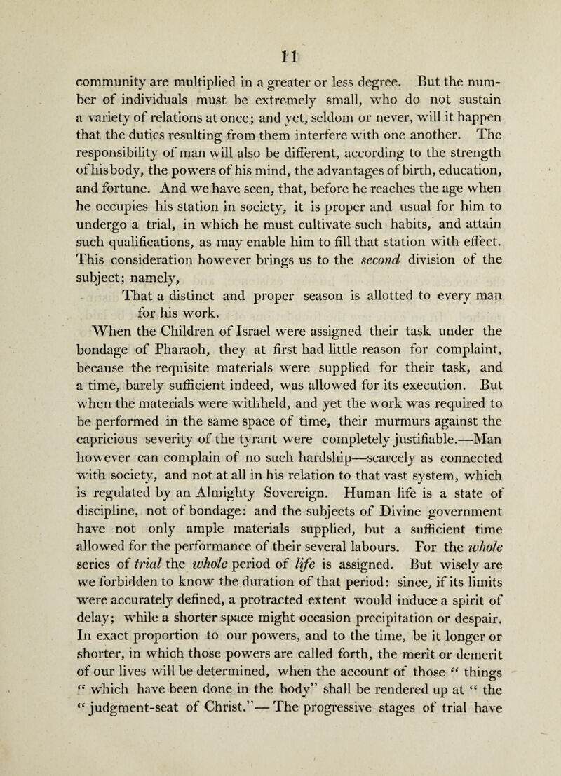 community are multiplied in a greater or less degree. But the num¬ ber of individuals must be extremely small, who do not sustain a variety of relations at once; and yet, seldom or never, will it happen that the duties resulting from them interfere with one another. The responsibility of man will also be different, according to the strength of hisbody, the powers of his mind, the advantages of birth, education, and fortune. And we have seen, that, before he reaches the age when he occupies his station in society, it is proper and usual for him to undergo a trial, in which he must cultivate such habits, and attain such qualifications, as may enable him to fill that station with effect. This consideration however brings us to the second division of the subject; namely. That a distinct and proper season is allotted to every man for his work. When the Children of Israel were assigned their task under the bondage of Pharaoh, they at first had little reason for complaint, because the requisite materials were supplied for their task, and a time, barely sufficient indeed, was allowed for its execution. But when the materials were withheld, and yet the work was required to be performed in the same space of time, their murmurs against the capricious severity of the tyrant were completely justifiable.—Man however can complain of no such hardship—scarcely as connected with society, and not at all in his relation to that vast svstem, which is regulated by an Almighty Sovereign. Human life is a state of discipline, not of bondage: and the subjects of Divine government have not only ample materials supplied, but a sufficient time allowed for the performance of their several labours. For the whole series of trial the ivholc period of life is assigned. But wisely are we forbidden to know the duration of that period: since, if its limits were accurately defined, a protracted extent would induce a spirit of delay; while a shorter space might occasion precipitation or despair. In exact proportion to our powers, and to the time, be it longer or shorter, in which those powers are called forth, the merit or demerit of our lives will be determined, when the account of those “ things “ which have been done in the body” shall be rendered up at “ the “ judgment-seat of Christ.”—The progressive stages of trial have