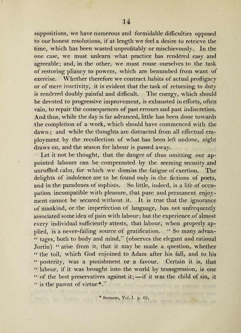 suppositions, we have numerous and formidable difficulties opposed to our honest resolutions, if at length we feel a desire to retrieve the time, which has been wasted unprofitably or mischievously. In the one case, we must unlearn what practice has rendered easy and agreeable; and, in the other, we must rouse ourselves to the task of restoring pliancy to po wers, which are benumbed from want of exercise. Whether therefore we contract habits of actual profligacy or of mere inactivity, it is evident that the task of returning to duty is rendered doubly painful and difficult. The energy, which should be devoted to progressive improvement, is exhausted in efforts, often vain, to repair the consequences of past errours and past indiscretion. And thus, while the day is far advanced, little has been done towards the completion of a work, which should have commenced with the dawn; and while the thoughts are distracted from all effectual em¬ ployment by the recollection of what has been left undone, night draws on, and the season for labour is passed away. Let it not be thought, that the danger of thus omitting our ap¬ pointed labours can be compensated by the seeming security and unruffled calm, for which we dismiss the fatigue of exertion. The delights of indolence are to be found only in the fictions of poets, and in the paradoxes of sophists. So little, indeed, is a life of occu¬ pation incompatible with pleasure, that pure and permanent enjoy¬ ment cannot be secured without it. It is true that the ignorance of mankind, or the imperfection of language, has not unfrequently associated some idea of pain with labour; but the experience of almost every individual sufficiently attests, that labour, when properly ap¬ plied, is a never-failing source of gratification. “ So many advan- “ tages, both to body and mind,” (observes the elegant and rational Jortin) “ arise from it, that it may be made a question, whether “ the toil, which God enjoined to Adam after his fall, and to his “ posterity, was a punishment or a favour. Certain it is, that “ labour, if it was brought into the world by transgression, is one “ of the best preservatives against it; — if it was the child of sin, it “ is the parent of virtue*.” * Sermons, VoU I. p.