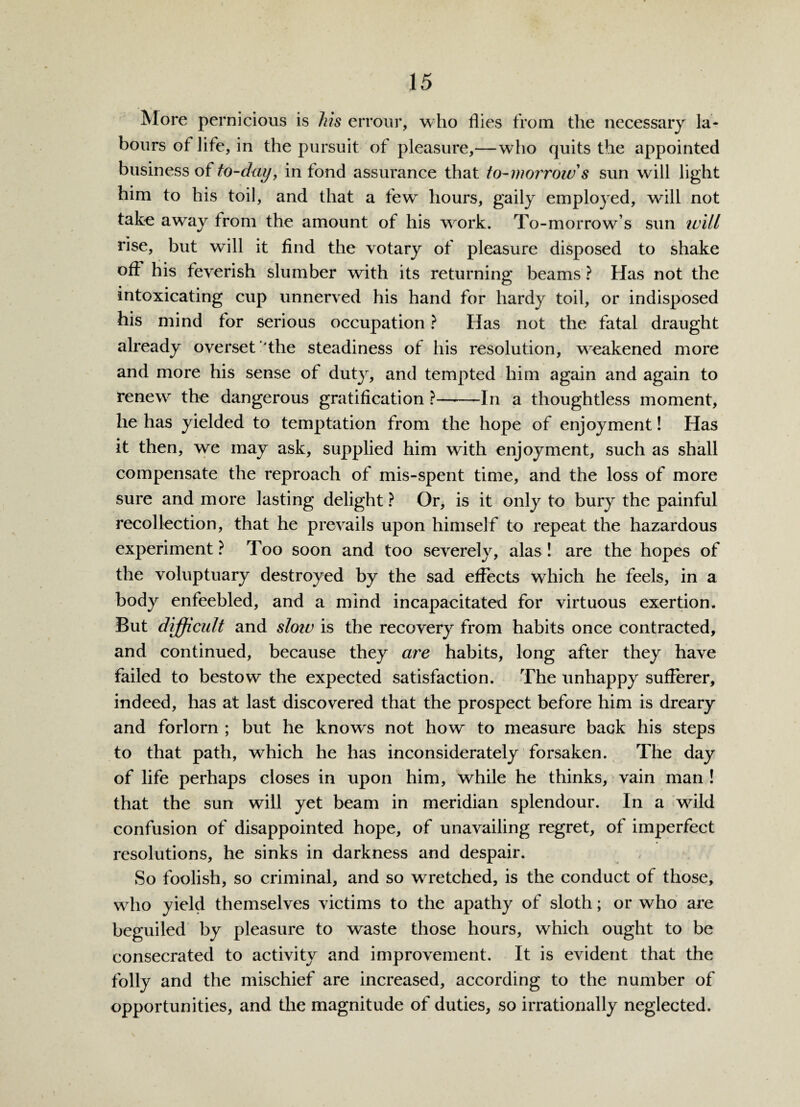 More pernicious is Ms errour, who flies from the necessary la¬ bours of life, in the pursuit of pleasure,—who quits the appointed business of to-day, in fond assurance that to-morrow s sun will light him to his toil, and that a few hours, gaily employed, will not take away from the amount of his work. To-morrow’s sun ivill rise, but will it find the votary of pleasure disposed to shake ofl his feverish slumber with its returning beams ? Has not the * • • intoxicating cup unnerved his hand for hardy toil, or indisposed his mind for serious occupation ? Has not the fatal draught already overset'the steadiness of his resolution, weakened more and more his sense of duty, and tempted him again and again to renew the dangerous gratification ?-In a thoughtless moment, he has yielded to temptation from the hope of enjoyment! Has it then, we may ask, supplied him with enjoyment, such as shall compensate the reproach of mis-spent time, and the loss of more sure and more lasting delight ? Or, is it only to bury the painful recollection, that he prevails upon himself to repeat the hazardous experiment ? Too soon and too severely, alas ! are the hopes of the voluptuary destroyed by the sad effects which he feels, in a body enfeebled, and a mind incapacitated for virtuous exertion. But difficult and sloiv is the recovery from habits once contracted, and continued, because they are habits, long after they have failed to bestow the expected satisfaction. The unhappy sufferer, indeed, has at last discovered that the prospect before him is dreary and forlorn ; but he knows not how to measure back his steps to that path, which he has inconsiderately forsaken. The day of life perhaps closes in upon him, while he thinks, vain man ! that the sun will yet beam in meridian splendour. In a wild confusion of disappointed hope, of unavailing regret, of imperfect resolutions, he sinks in darkness and despair. So foolish, so criminal, and so wretched, is the conduct of those, who yield themselves victims to the apathy of sloth; or who are beguiled by pleasure to waste those hours, which ought to be consecrated to activity and improvement. It is evident that the folly and the mischief are increased, according to the number of opportunities, and the magnitude of duties, so irrationally neglected.